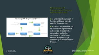 Es una metodología ágil y
flexible utilizada para la
gestión de proyectos.
Se centra en potenciar las
relaciones interpersonales
del equipo de desarrollo
como clave del éxito
mediante el trabajo en
equipo, el aprendizaje
continuo y el buen clima de
trabajo.
• Alex Gonzalo Vargas
• José Henry Justiniano
• Kevin Joel Ychuta
Asignatura: Análisis y desarrollo de sistemas II Ing.
David Enrique Mendoza Gutiérrez
 