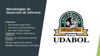 Metodologías de
Desarrollo de Software
Integrantes
 Alex Gonzalo Vargas Flores
 José Henry Justiniano Rodríguez
 Kevin Joel Ychuta Condori
Asignatura: Análisis y desarrollo de
sistemas II
Docente: ing. David Enrique Mendoza
Gutiérrez
Carrera: Ingeniería de sistemas
Facultad: Ciencias Exactas y tecnología
 