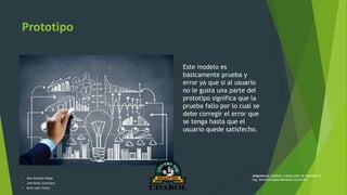 Prototipo
Este modelo es
básicamente prueba y
error ya que si al usuario
no le gusta una parte del
prototipo significa que la
prueba fallo por lo cual se
debe corregir el error que
se tenga hasta que el
usuario quede satisfecho.
• Alex Gonzalo Vargas
• José Henry Justiniano
• Kevin Joel Ychuta
Asignatura: Análisis y desarrollo de sistemas II
Ing. David Enrique Mendoza Gutiérrez
 