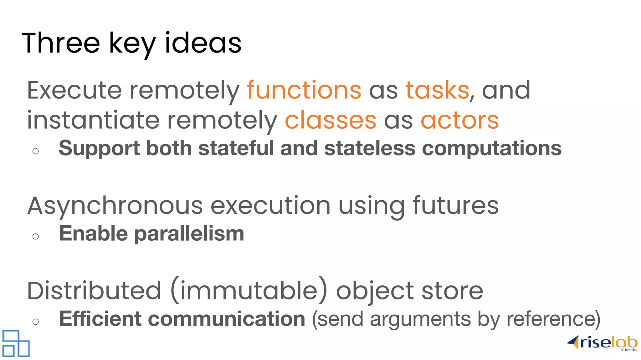 Three key ideas Execute remotely functions as tasks, and instantiate remotely classes as actors ○ Support both stateful and stateless computations Asynchronous execution using futures ○ Enable parallelism Distributed (immutable) object store ○ Eﬃcient communication (send arguments by reference) 