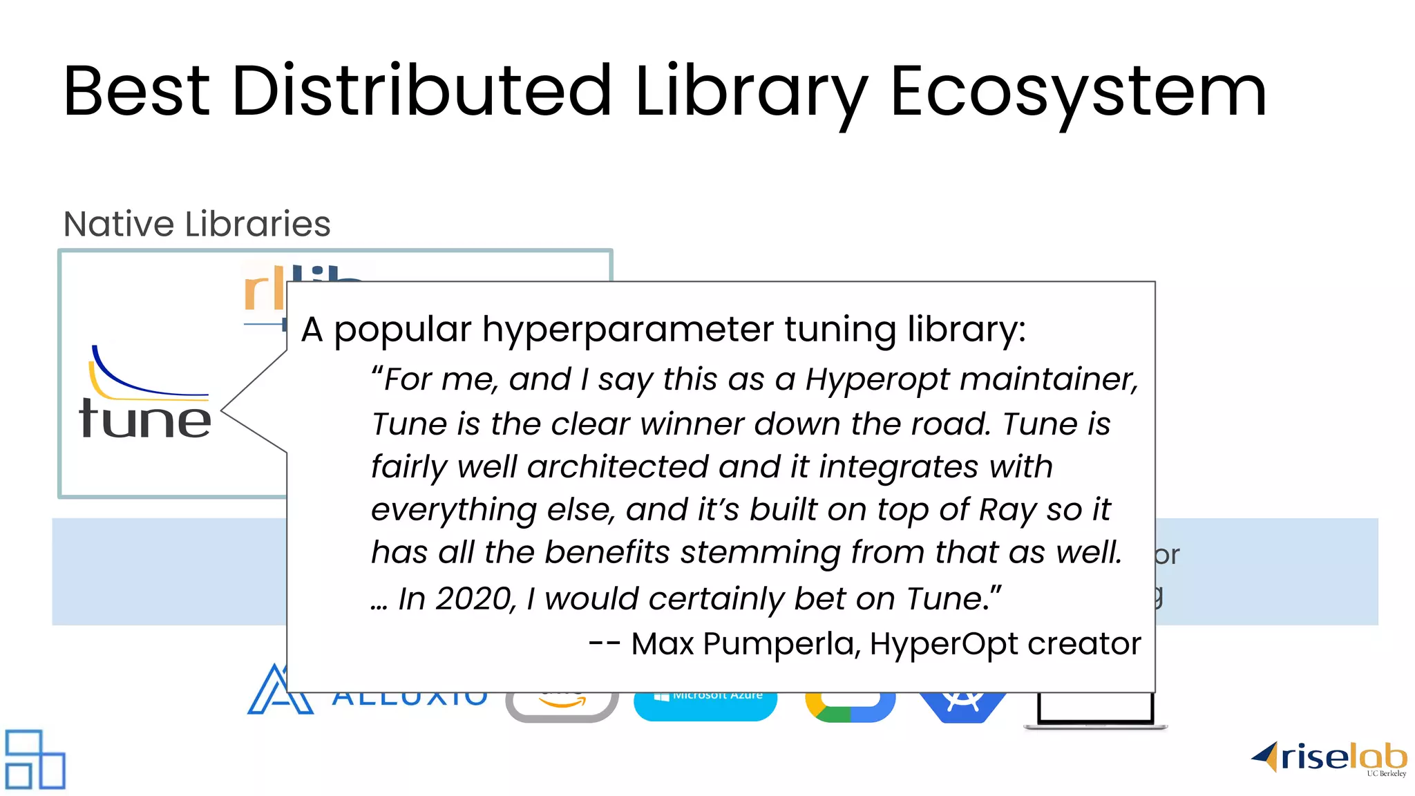 universal framework for distributed computing Native Libraries A popular hyperparameter tuning library: “For me, and I say this as a Hyperopt maintainer, Tune is the clear winner down the road. Tune is fairly well architected and it integrates with everything else, and it’s built on top of Ray so it has all the benefits stemming from that as well. … In 2020, I would certainly bet on Tune.” -- Max Pumperla, HyperOpt creator Best Distributed Library Ecosystem 