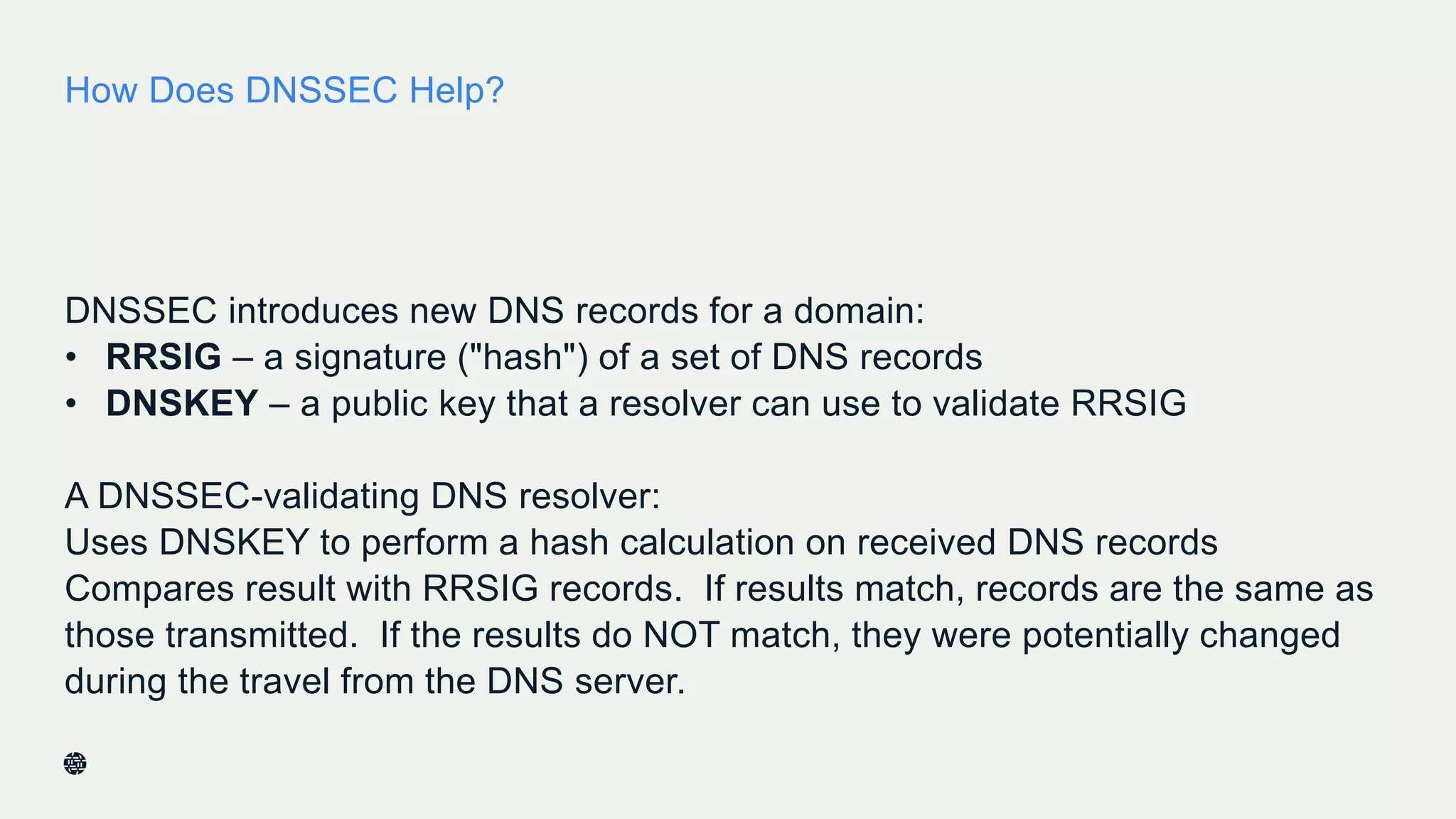 How Does DNSSEC Help?
DNSSEC introduces new DNS records for a domain:
• RRSIG – a signature ("hash") of a set of DNS records
• DNSKEY – a public key that a resolver can use to validate RRSIG
A DNSSEC-validating DNS resolver:
Uses DNSKEY to perform a hash calculation on received DNS records
Compares result with RRSIG records. If results match, records are the same as
those transmitted. If the results do NOT match, they were potentially changed
during the travel from the DNS server.
12
 