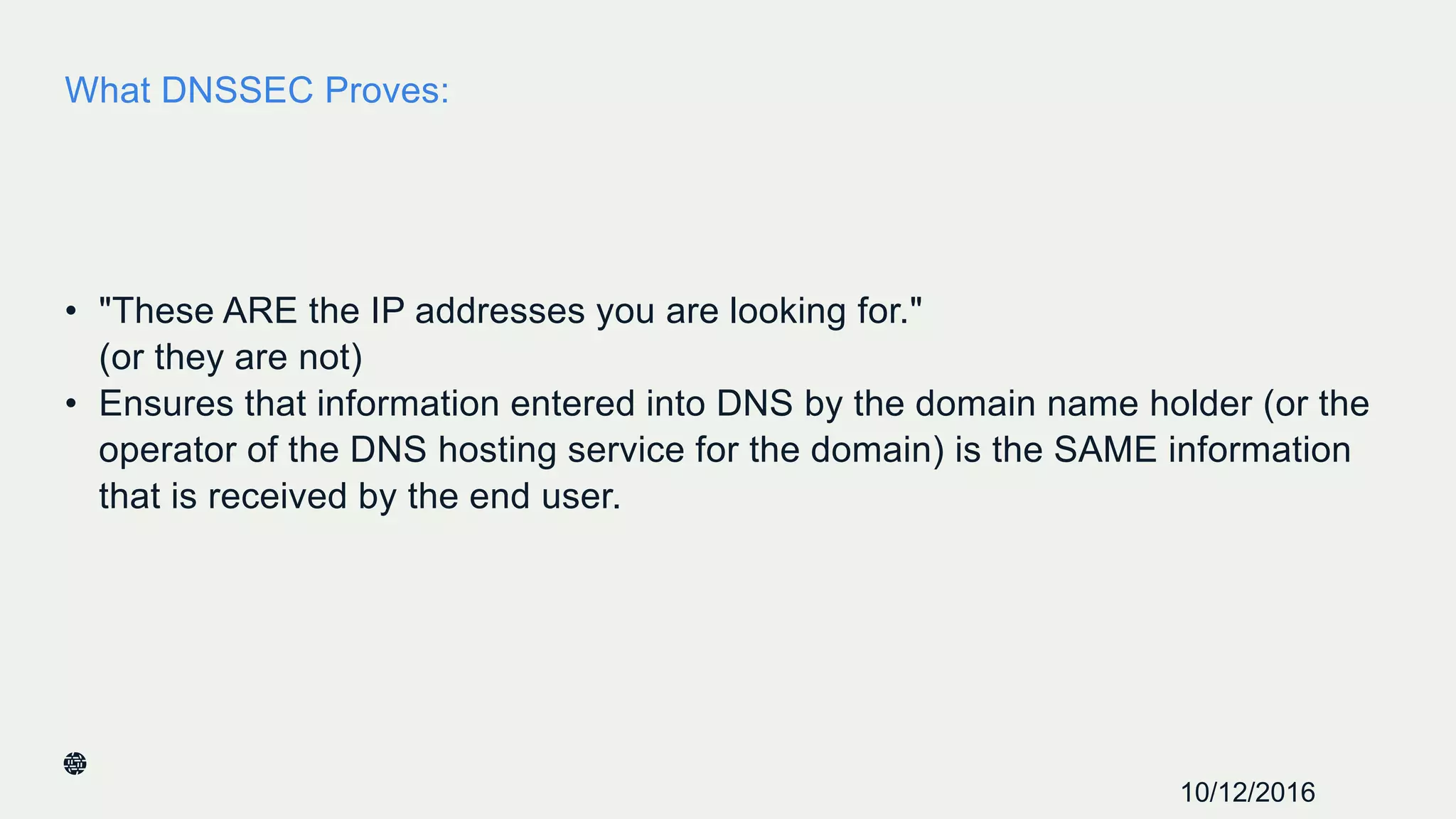 What DNSSEC Proves:
• "These ARE the IP addresses you are looking for."
(or they are not)
• Ensures that information entered into DNS by the domain name holder (or the
operator of the DNS hosting service for the domain) is the SAME information
that is received by the end user.
18
10/12/2016
 