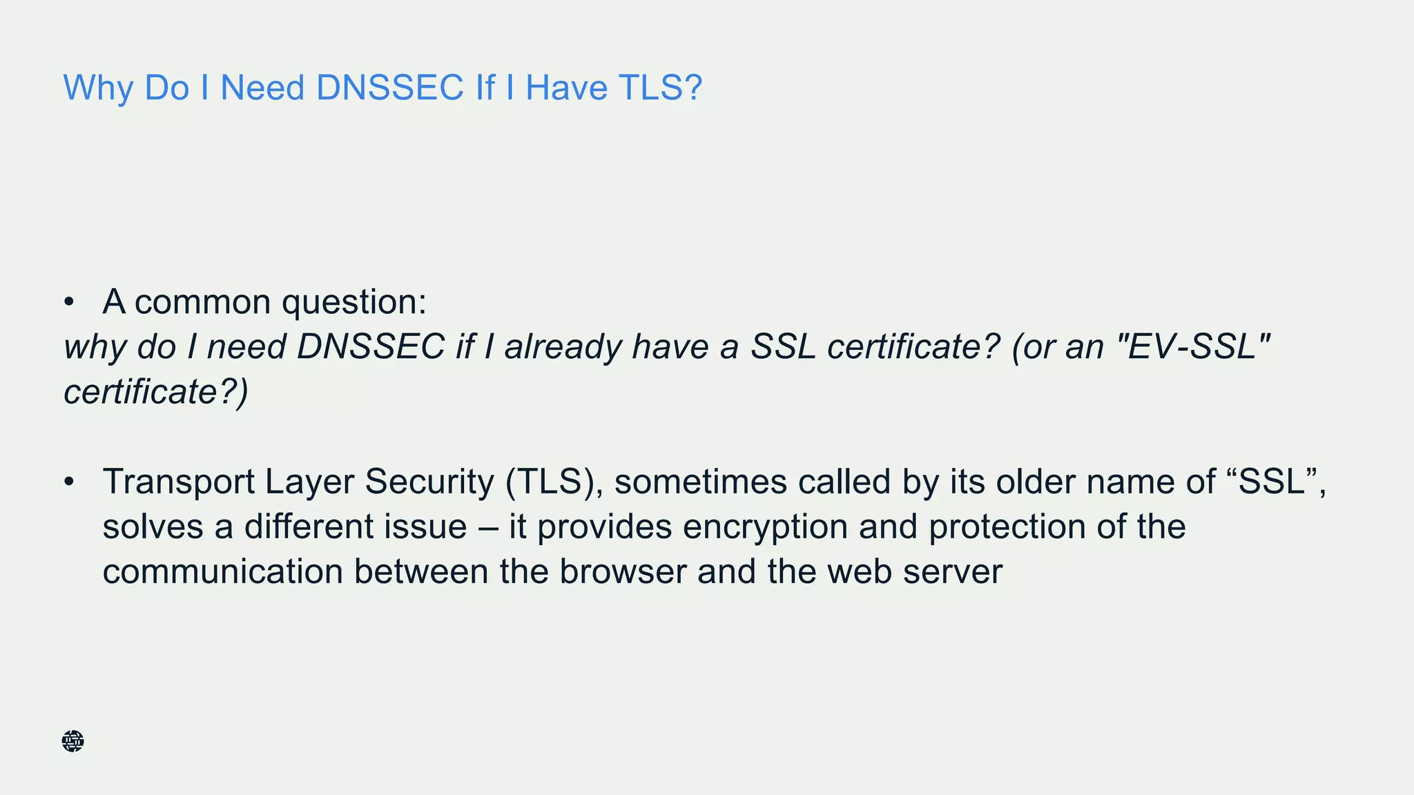 Why Do I Need DNSSEC If I Have TLS?
• A common question:
why do I need DNSSEC if I already have a SSL certificate? (or an "EV-SSL"
certificate?)
• Transport Layer Security (TLS), sometimes called by its older name of “SSL”,
solves a different issue – it provides encryption and protection of the
communication between the browser and the web server
28
 