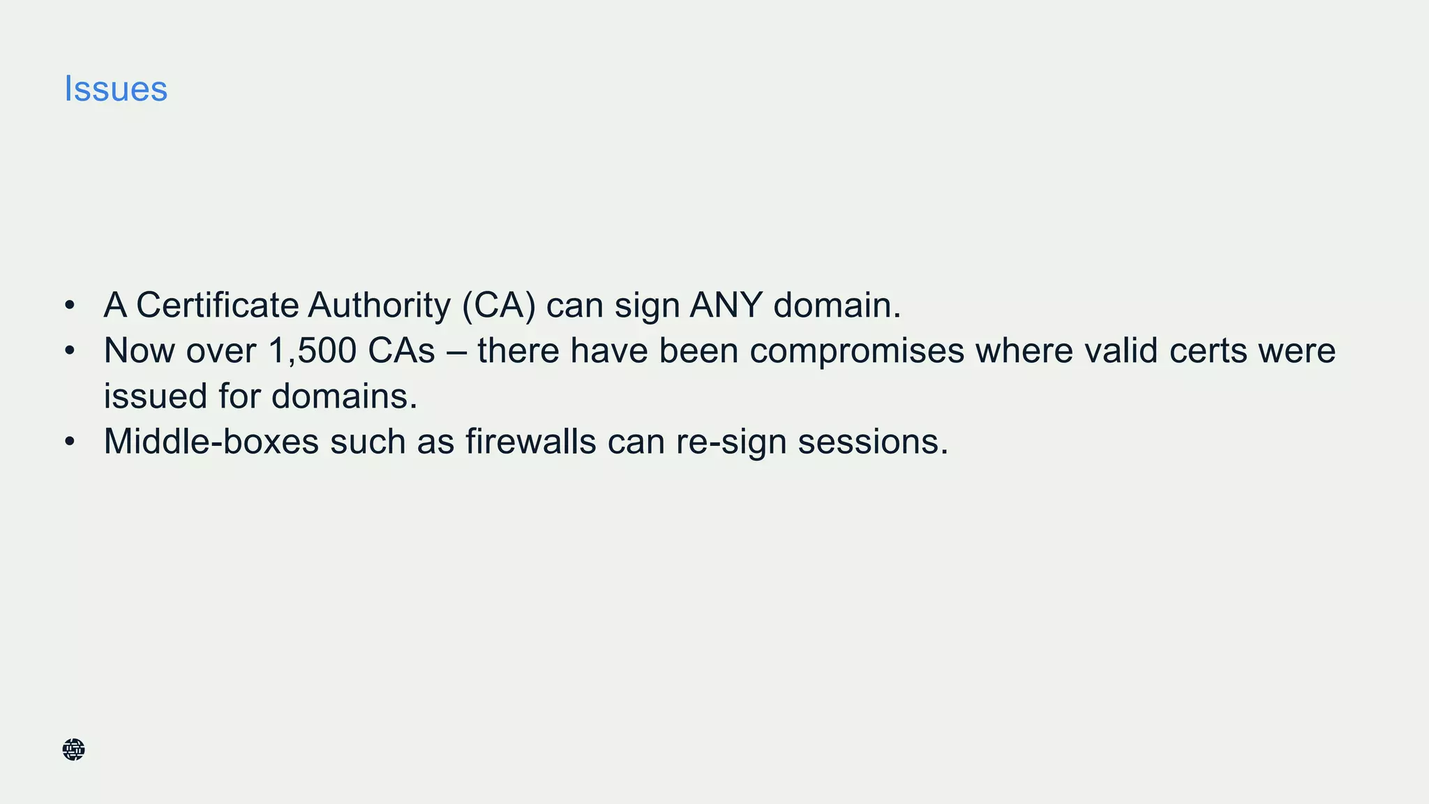 Issues
• A Certificate Authority (CA) can sign ANY domain.
• Now over 1,500 CAs – there have been compromises where valid certs were
issued for domains.
• Middle-boxes such as firewalls can re-sign sessions.
34
 