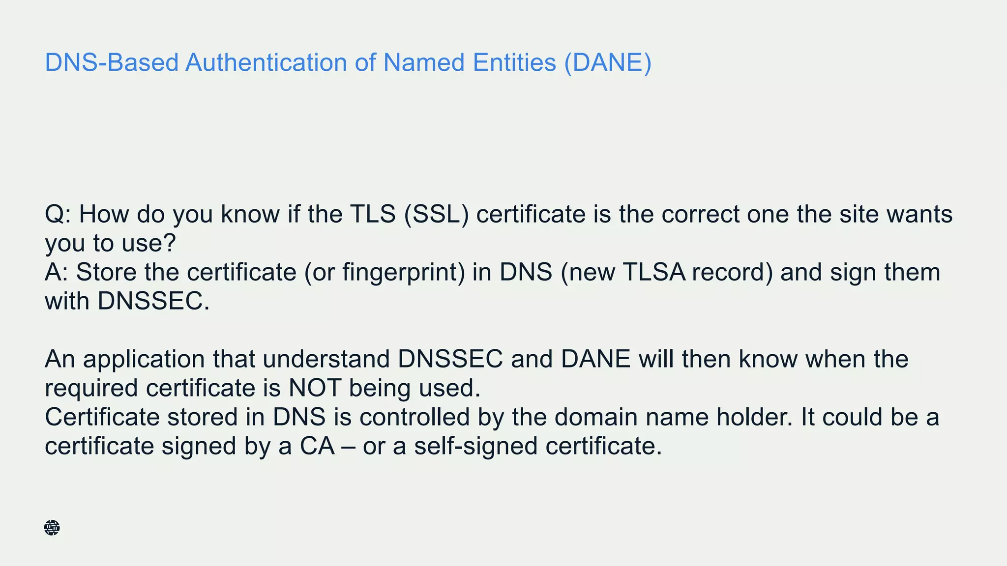 DNS-Based Authentication of Named Entities (DANE)
Q: How do you know if the TLS (SSL) certificate is the correct one the site wants
you to use?
A: Store the certificate (or fingerprint) in DNS (new TLSA record) and sign them
with DNSSEC.
An application that understand DNSSEC and DANE will then know when the
required certificate is NOT being used.
Certificate stored in DNS is controlled by the domain name holder. It could be a
certificate signed by a CA – or a self-signed certificate.
35
 