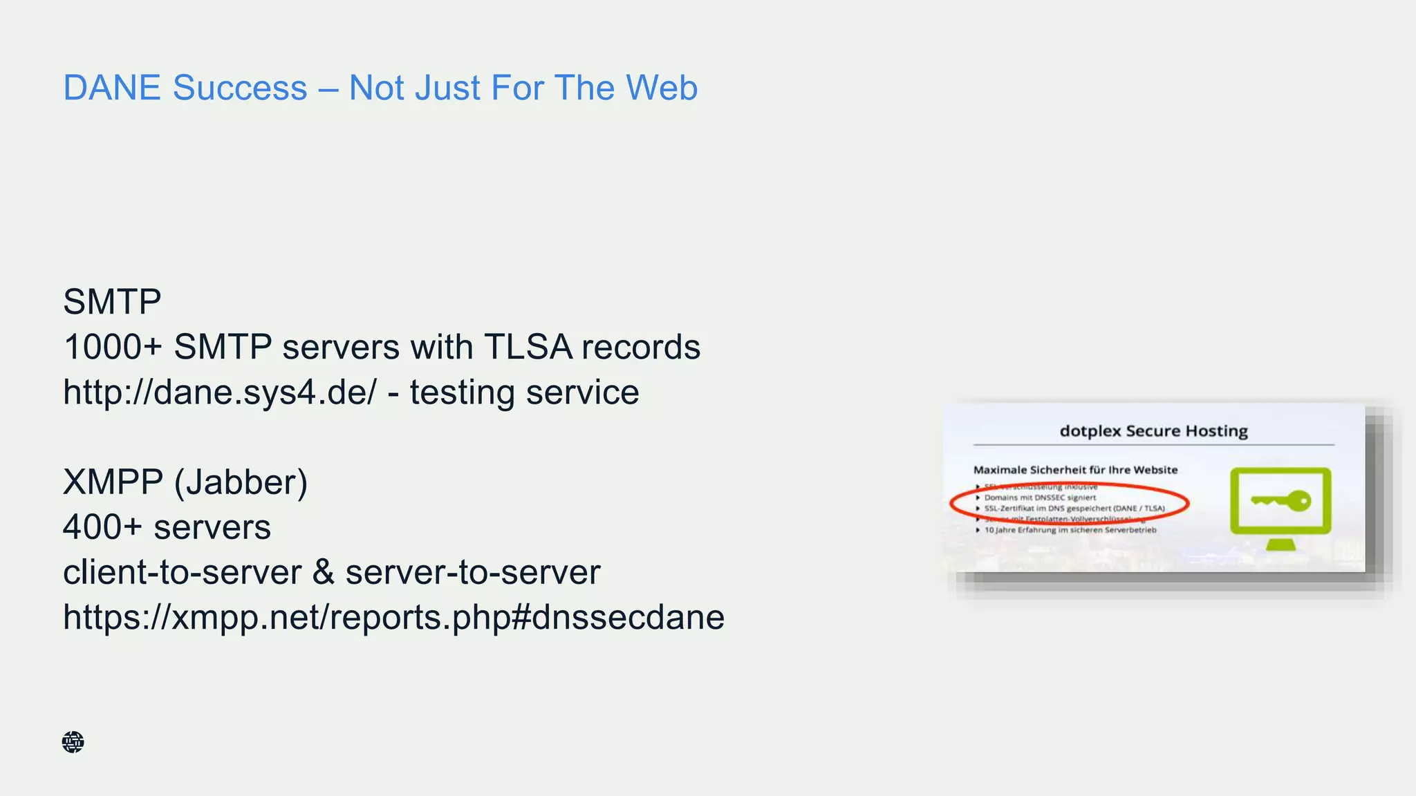 DANE Success – Not Just For The Web
SMTP
1000+ SMTP servers with TLSA records
http://dane.sys4.de/ - testing service
XMPP (Jabber)
400+ servers
client-to-server & server-to-server
https://xmpp.net/reports.php#dnssecdane
38
 