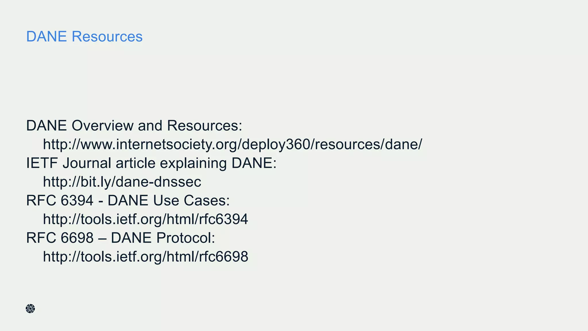DANE Resources
DANE Overview and Resources:
http://www.internetsociety.org/deploy360/resources/dane/
IETF Journal article explaining DANE:
http://bit.ly/dane-dnssec
RFC 6394 - DANE Use Cases:
http://tools.ietf.org/html/rfc6394
RFC 6698 – DANE Protocol:
http://tools.ietf.org/html/rfc6698
39
 