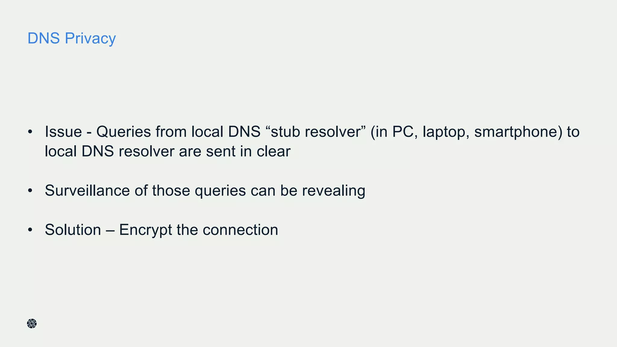DNS Privacy
• Issue - Queries from local DNS “stub resolver” (in PC, laptop, smartphone) to
local DNS resolver are sent in clear
• Surveillance of those queries can be revealing
• Solution – Encrypt the connection
 
