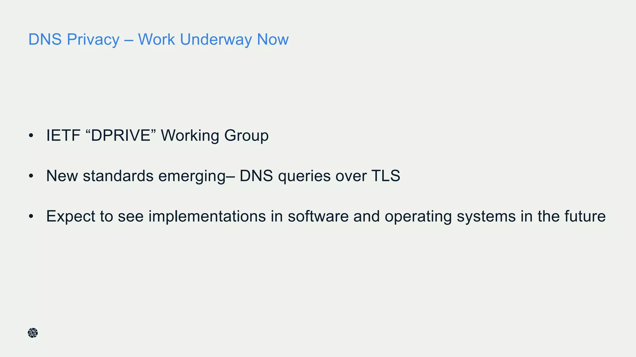 DNS Privacy – Work Underway Now
• IETF “DPRIVE” Working Group
• New standards emerging– DNS queries over TLS
• Expect to see implementations in software and operating systems in the future
 