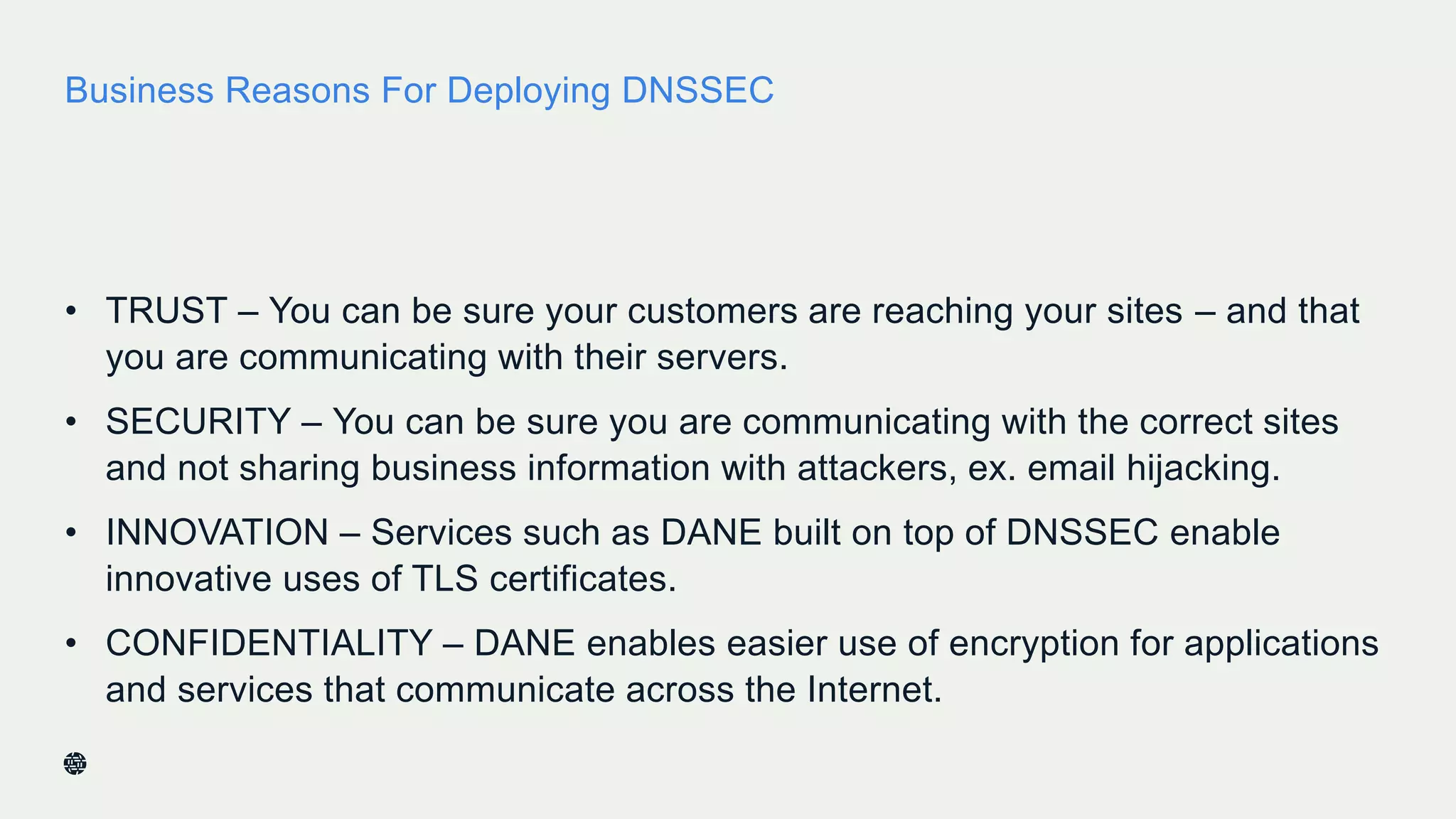 Business Reasons For Deploying DNSSEC
• TRUST – You can be sure your customers are reaching your sites – and that
you are communicating with their servers.
• SECURITY – You can be sure you are communicating with the correct sites
and not sharing business information with attackers, ex. email hijacking.
• INNOVATION – Services such as DANE built on top of DNSSEC enable
innovative uses of TLS certificates.
• CONFIDENTIALITY – DANE enables easier use of encryption for applications
and services that communicate across the Internet.
44
 