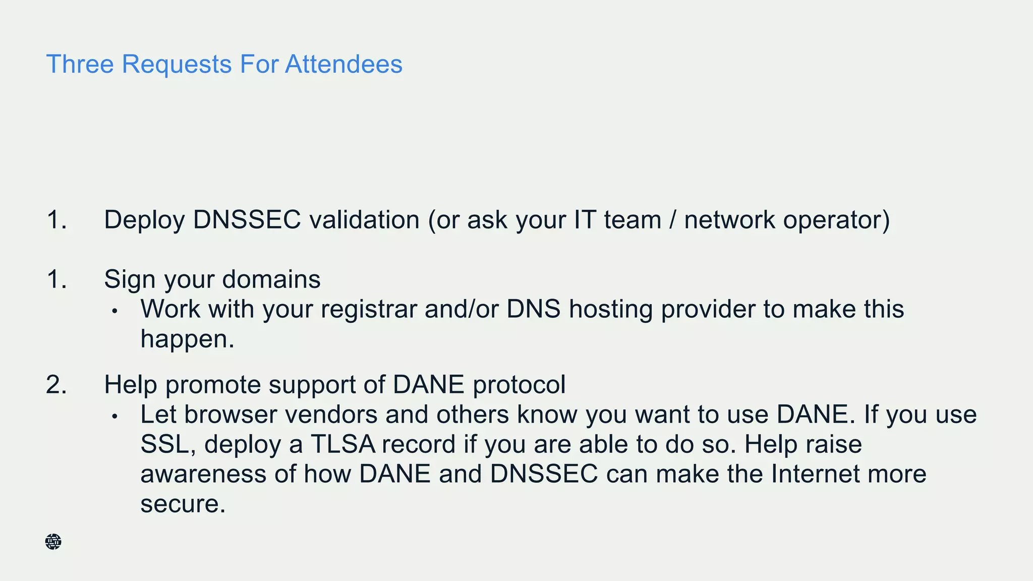 Three Requests For Attendees
1. Deploy DNSSEC validation (or ask your IT team / network operator)
1. Sign your domains
• Work with your registrar and/or DNS hosting provider to make this
happen.
2. Help promote support of DANE protocol
• Let browser vendors and others know you want to use DANE. If you use
SSL, deploy a TLSA record if you are able to do so. Help raise
awareness of how DANE and DNSSEC can make the Internet more
secure.
 