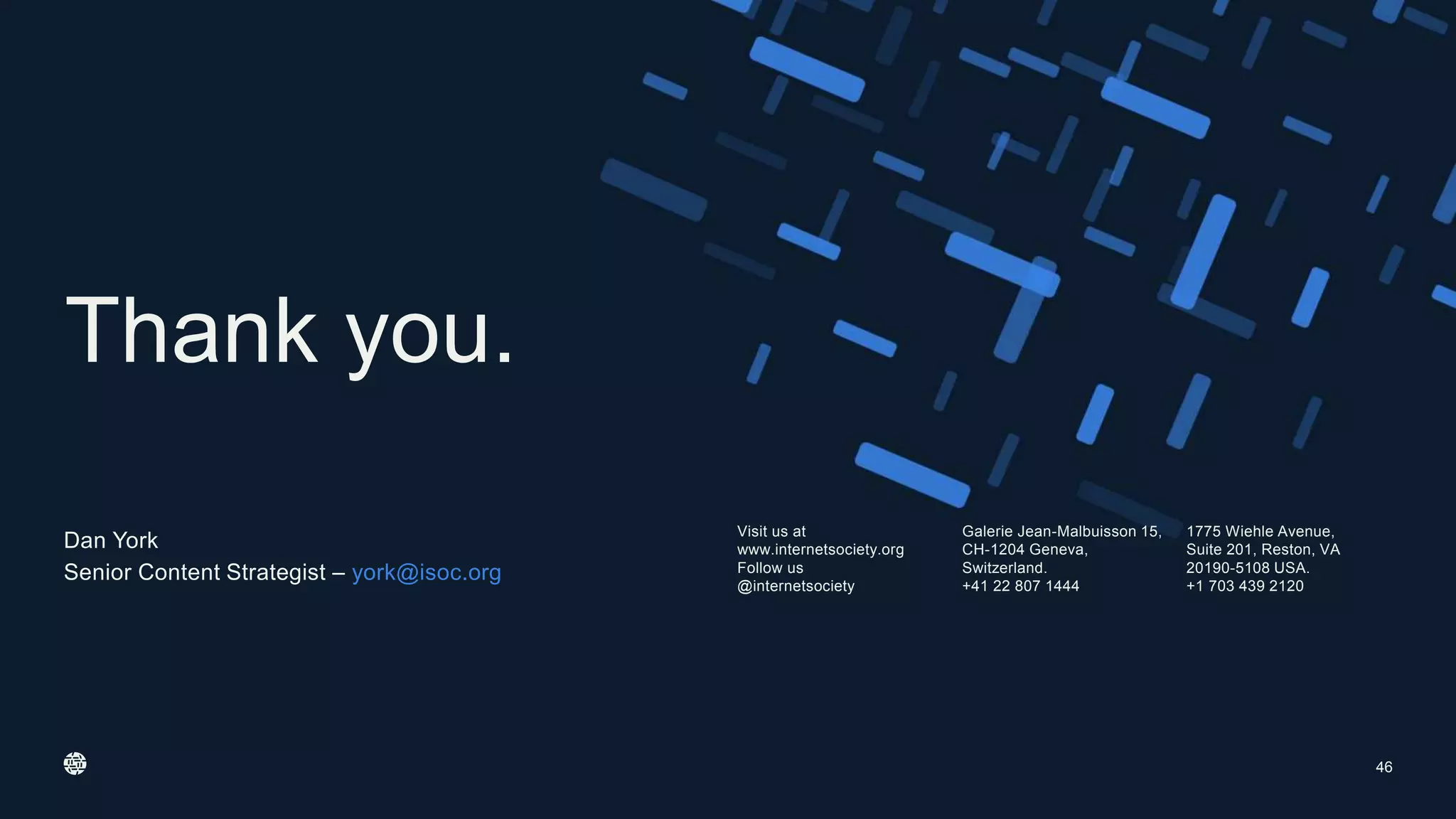 Visit us at
www.internetsociety.org
Follow us
@internetsociety
Galerie Jean-Malbuisson 15,
CH-1204 Geneva,
Switzerland.
+41 22 807 1444
1775 Wiehle Avenue,
Suite 201, Reston, VA
20190-5108 USA.
+1 703 439 2120
Thank you.
46
Dan York
Senior Content Strategist – york@isoc.org
 