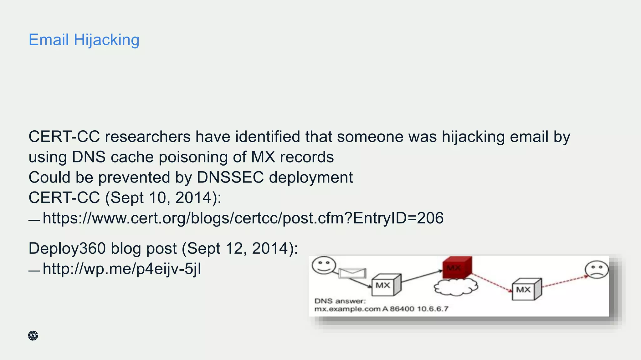 Email Hijacking
CERT-CC researchers have identified that someone was hijacking email by
using DNS cache poisoning of MX records
Could be prevented by DNSSEC deployment
CERT-CC (Sept 10, 2014):
— https://www.cert.org/blogs/certcc/post.cfm?EntryID=206
Deploy360 blog post (Sept 12, 2014):
— http://wp.me/p4eijv-5jI
 