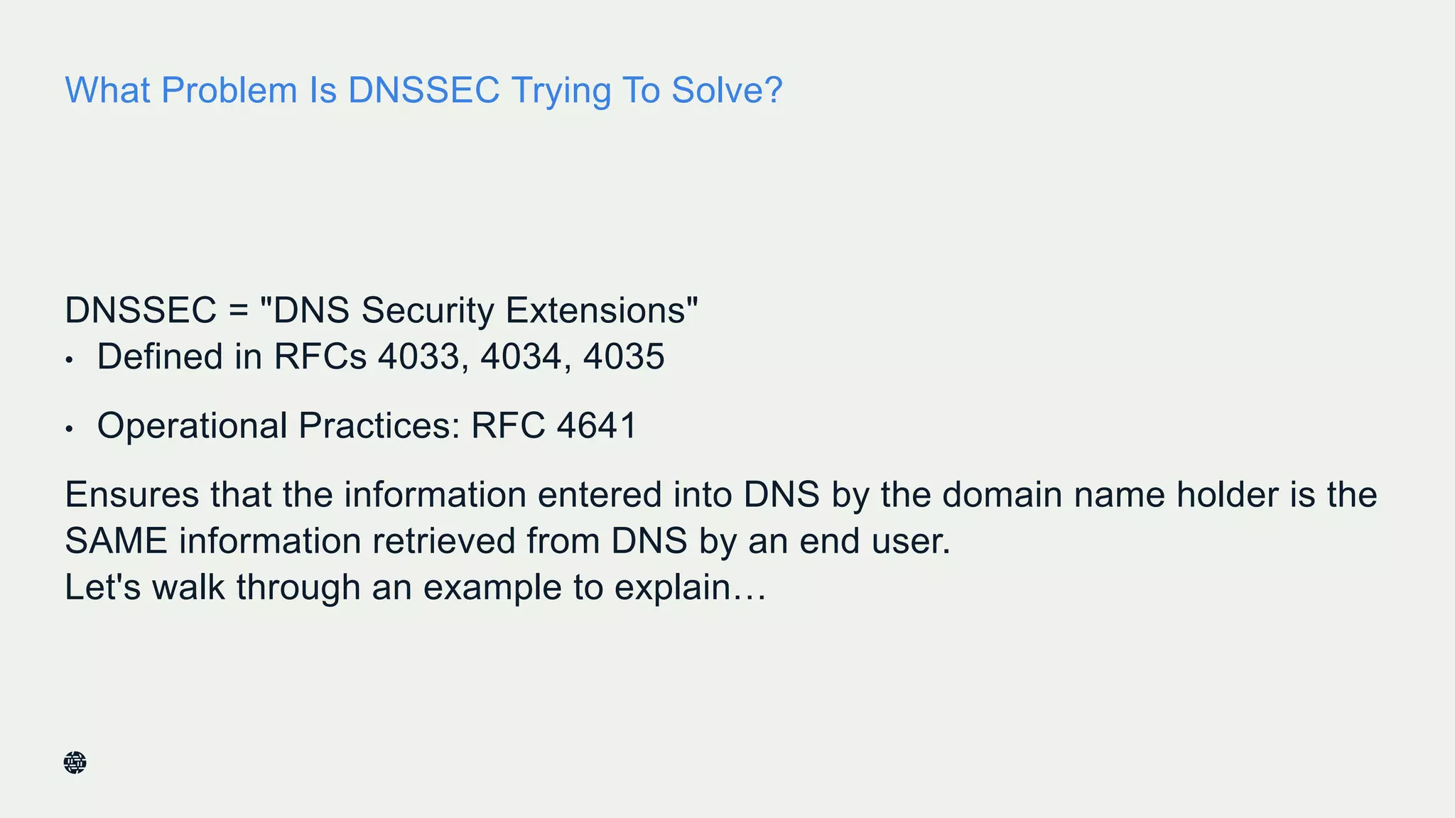 What Problem Is DNSSEC Trying To Solve?
DNSSEC = "DNS Security Extensions"
• Defined in RFCs 4033, 4034, 4035
• Operational Practices: RFC 4641
Ensures that the information entered into DNS by the domain name holder is the
SAME information retrieved from DNS by an end user.
Let's walk through an example to explain…
6
 