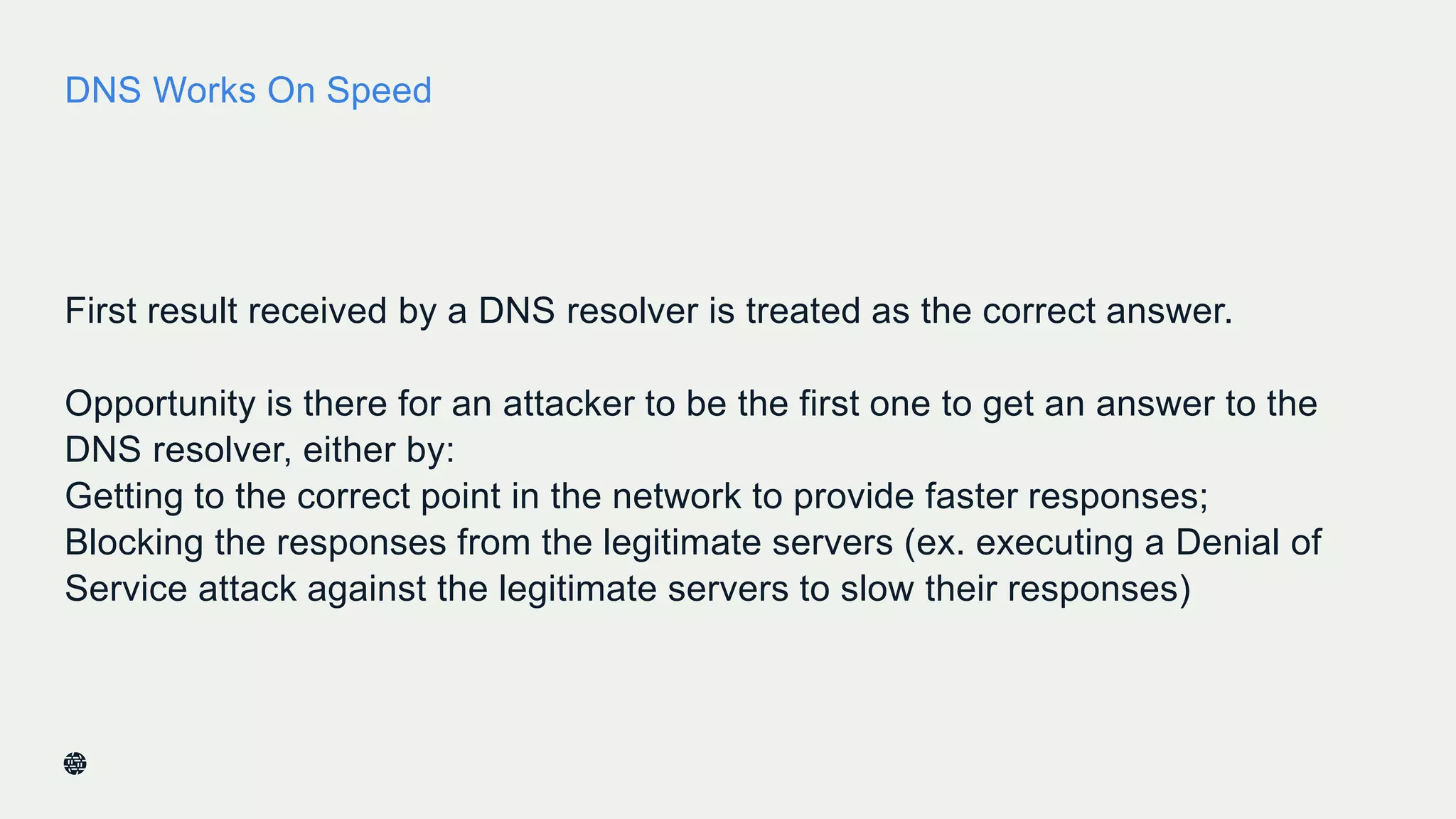 DNS Works On Speed
First result received by a DNS resolver is treated as the correct answer.
Opportunity is there for an attacker to be the first one to get an answer to the
DNS resolver, either by:
Getting to the correct point in the network to provide faster responses;
Blocking the responses from the legitimate servers (ex. executing a Denial of
Service attack against the legitimate servers to slow their responses)
9
 