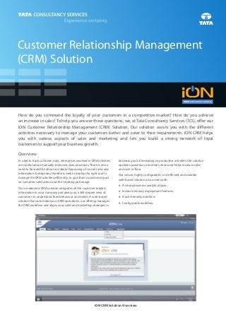 Customer Relationship Management
(CRM) Solution



How do you command the loyalty of your customers in a competitive market? How do you achieve
an increase in sales? To help you answer these questions, we, at Tata Consultancy Services (TCS), offer our
iON Customer Relationship Management (CRM) Solution. Our solution assists you with the different
activities necessary to manage your customers better and cater to their requirements. iON CRM helps
you with various aspects of sales and marketing and lets you build a strong network of loyal
customers to support your business growth.

Overview
In a bid to track customer data, enterprises involved in CRM activities   business goals. Eliminating unproductive activities, the solution
are careful about manually-intensive, slow processes. There is also a     quickens processes, minimises errors and helps increase sales
need to be watchful about accidental bypassing of crucial tasks and       and cash in-flow.
information. Enterprises, therefore, seek to deploy the right tool to     Our secure, highly configurable, cost-efficient and scalable
manage the CRM activities efficiently, to gain from a positive impact     web-based solution also comes with:
on customer satisfaction and the resulting patronage.
                                                                          A strong business analytical layer;
                                                                          n
Our on-demand CRM solution integrates all the customer-related
                                                                          n and easy deployment features;
                                                                          Instant
information in your company and gives you a 360-degree view of
customers to understand their behaviour and needs. A web-based            A user-friendly interface;
                                                                          n
solution that automates your CRM operations, our offering manages
                                                                          Configurable workflow.
                                                                          n
the CRM workflow and aligns your sales and marketing strategies to




                                                          iON CRM Solution Overview
 