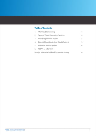Table of Contents
1.   The Cloud Computing                           4
2.   Types of Cloud Computing Services             4
3.   Cloud Deployment Models                       5
4.   Essential Ingredients for a Cloud’s Success   5
5.   Common Misconceptions                         6
6.   TCS “IT-as-a-Service”-
A major milestone in Cloud Computing History       6




                                                       3
 