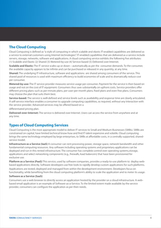 The Cloud Computing
Cloud Computing is defined as “a style of computing in which scalable and elastic IT-enabled capabilities are delivered as
a service to external customers using Internet technologies”. IT-enabled capabilities that are delivered as a service include
servers, storage, networks, software and applications. A cloud computing service exhibits the following five attributes:
(1) Scalable and Elastic (2) Shared (3) Metered-by-use (4) Service-based (5) Delivered over Internet.
Scalable and Elastic: The IT service scales up or down – automatically as per the consumer demands. To the consumer,
the available capacity appears to be infinite and can be purchased or released in any quantity, at any time.
Shared: The underlying IT infrastructure, software and applications are shared among consumers of the service. This
shared pool of resources is used with maximum efficiency to build economies of scale and to dramatically reduce cost
per consumer.
Metered-by-use: The IT service provider measures service usage per consumer. Payment for the service is then based on
usage and not on the cost of IT equipment. Consumers thus save substantially on upfront costs. Service providers offer
different pricing plans such as per-minute plans, per-user-per-month plans, fixed plans and even free plans. Consumers
may choose the plan that suits them best.
Service-based: The service is well-defined and service levels such as availability and response time are clearly articulated.
A self-service interface enables a consumer to upgrade computing capabilities, as required, without any interaction with
the service provider. Advanced services may be offered based on a
differentiated pricing plan.
Delivered-over-Internet: The service is delivered over Internet. Users can access the service from anywhere and at
any time.


Types of Cloud Computing Services
Cloud Computing is the most appropriate model to deliver IT services to Small and Medium Businesses (SMBs). SMBs are
constrained on capital, have limited technical know-how and find IT talent expensive and volatile. Cloud computing
brings the same technology employed by large enterprises, to SMBs at affordable costs, in a centrally supported, shared-
service model.
Infrastructure as a Service (IaaS) A consumer can rent processing power, storage space, network bandwidth and other
fundamental computing resources. Any software including operating systems and proprietary applications can be
deployed and run in this rented infrastructure. The consumer has complete control over operating systems,storage,
applications and select networking components (e.g., firewalls, load balancers) that have been provisioned for
exclusive use.
Platform as a Service (PaaS) This service, used by software companies, provides a ready-to-use platform to deploy web-
based applications directly. Software developers use free tools to rapidly develop custom applications for such platforms.
Applications are tested, deployed and managed from within the development environment. Developers focus on
functionality, while benefiting from the cloud computing platform’s ability to scale the application and to meter its usage.
Software as a Service (SaaS)
Consumers use a web browser to directly access an application hosted by the provider on a cloud infrastructure. A web-
based email application is an example of Software-as-a-Service. To the limited extent made available by the service
provider, consumers can configure the application as per their needs.




                                                                                                                                4
 