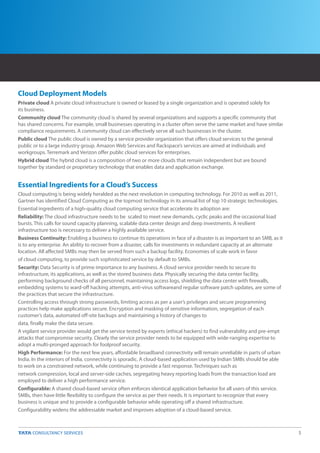 Cloud Deployment Models
Private cloud A private cloud infrastructure is owned or leased by a single organization and is operated solely for
its business.
Community cloud The community cloud is shared by several organizations and supports a specific community that
has shared concerns. For example, small businesses operating in a cluster often serve the same market and have similar
compliance requirements. A community cloud can effectively serve all such businesses in the cluster.
Public cloud The public cloud is owned by a service provider organization that offers cloud services to the general
public or to a large industry group. Amazon Web Services and Rackspace’s services are aimed at individuals and
workgroups. Terremark and Verizon offer public cloud services for enterprises.
Hybrid cloud The hybrid cloud is a composition of two or more clouds that remain independent but are bound
together by standard or proprietary technology that enables data and application exchange.


Essential Ingredients for a Cloud’s Success
Cloud computing is being widely heralded as the next revolution in computing technology. For 2010 as well as 2011,
Gartner has identified Cloud Computing as the topmost technology in its annual list of top 10 strategic technologies.
Essential ingredients of a high-quality cloud computing service that accelerate its adoption are:
Reliability: The cloud infrastructure needs to be scaled to meet new demands, cyclic peaks and the occasional load
bursts. This calls for sound capacity planning, scalable data center design and deep investments. A resilient
infrastructure too is necessary to deliver a highly available service.
Business Continuity: Enabling a business to continue its operations in face of a disaster is as important to an SMB, as it
is to any enterprise. An ability to recover from a disaster, calls for investments in redundant capacity at an alternate
location. All affected SMBs may then be served from such a backup facility. Economies of scale work in favor
of cloud computing, to provide such sophisticated service by default to SMBs.
Security: Data Security is of prime importance to any business. A cloud service provider needs to secure its
infrastructure, its applications, as well as the stored business data. Physically securing the data center facility,
performing background checks of all personnel, maintaining access logs, shielding the data center with firewalls,
embedding systems to ward-off hacking attempts, anti-virus softwareand regular software patch updates, are some of
the practices that secure the infrastructure.
Controlling access through strong passwords, limiting access as per a user’s privileges and secure programming
practices help make applications secure. Encryption and masking of sensitive information, segregation of each
customer’s data, automated off-site backups and maintaining a history of changes to
data, finally make the data secure.
A vigilant service provider would get the service tested by experts (ethical hackers) to find vulnerability and pre-empt
attacks that compromise security. Clearly the service provider needs to be equipped with wide-ranging expertise to
adopt a multi-pronged approach for foolproof security.
High Performance: For the next few years, affordable broadband connectivity will remain unreliable in parts of urban
India. In the interiors of India, connectivity is sporadic. A cloud-based application used by Indian SMBs should be able
to work on a constrained network, while continuing to provide a fast response. Techniques such as
network compression, local and server-side caches, segregating heavy reporting loads from the transaction load are
employed to deliver a high performance service.
Configurable: A shared cloud-based service often enforces identical application behavior for all users of this service.
SMBs, then have little flexibility to configure the service as per their needs. It is important to recognize that every
business is unique and to provide a configurable behavior while operating off a shared infrastructure.
Configurability widens the addressable market and improves adoption of a cloud-based service.



                                                                                                                             5
 