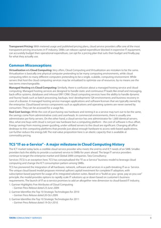 Transparent Pricing: With metered usage and published pricing plans, cloud service providers offer one of the most
transparent pricing structures in IT industry. SMBs can release capital expenditure blocked in expensive IT equipment,
can accurately budget their operational expenditure, can opt for a pricing plan that suits their budget and finally pay
for what they actually use.


Common Misconceptions
Virtualization v/s Cloud Computing: Very often, Cloud Computing and Virtualization are mistaken to be the same.
Virtualization is basically one physical computer pretending to be many computing environments, while cloud
computing refers to many different computers pretending to be a single, scalable, computing environment. While
servers that host the cloud computing services may be virtualized to optimize use of resources, by no means are the
two terms interchangeable.
Managed Hosting v/s Cloud Computing: Similarly, there is confusion about a managed hosting service and cloud
computing. Managed hosting services are designed to handle static and continuous IT loads like email and messaging,
back-office systems, databases and inhouse ERP/ CRM. Cloud computing services have the ability to handle dynamic
and ‘bursty’ loads such as batch processing, backups, test/ development/ QA environments and business recovery in
case of a disaster. A managed hosting service manages applications and software licenses that are typically owned by
the enterprise. Cloud-based service components such as applications and operating systems are never owned by
consumers. They can be accessed for a usage fee.
Real Cost Savings: While the cost of purchasing raw hardware and renting it as a service may turn out to be the same,
the savings come from administrative costs and overheads. In commercial environments, there is usually one
administrator per forty servers. On the other hand, a cloud service has one administrator for 1,000 identical servers.
Also, what one buys with cloud is not just raw hardware but a computing platform - the cost of software is thus offset.
Energy savings from moving power-guzzling, under-utilized servers to the cloud are significant. Changing all office
desktops to thin computing platforms that provide just-about enough hardware to access web-based applications,
can further reduce the energy bill. The real value proposition here is an elastic capacity that is available at
commodity pricing.


TCS “IT-as-a-Service” - A major milestone in Cloud Computing History
The ICT market today lacks a credible cloud service provider who meets the end-to-end ICT needs of an SMB. Smaller
providers lack the ability to provide a sustained service to SMBs for years ahead. The large IT service providers
continue to target the enterprise market and Global 2000 companies. Tata Consultancy
Services (TCS) is an exception here. TCS has conceptualized the “IT-as-a-Service” business model to leverage cloud
computing and change the ICT consumption pattern among SMBs.
TCS has pioneered the integration of all hardware, network, software and services in a path-breaking IT-as-a- Service.
The unique cloud based model proposes minimal upfront capital investment for complete IT adoption, with
subscription based payment for usage of its integrated solution suites. Based on a “build-as-you- grow, pay-as-you-use”
principle, the model provides options to rapidly scale IT solutions up or down based on customer’s business
requirements. The launch of IT-as-a-service promises to add an altogether new dimension to cloud-based IT industry.
1. Gartner Highlights Five Attributes of Cloud Computing
   – Gartner Press Release dated 23-June-2009.
2. Gartner Identifies the Top 10 Strategic Technologies for 2010
   – Gartner Press Release dated 20-Oct-2009.
3. Gartner Identifies the Top 10 Strategic Technologies for 2011
   – Gartner Press Release dated 19-Oct-2010.




                                                                                                                          6
 