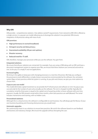 Why iON
iON provides comprehensive solutions that address varied IT requirements. From network to ERP, iON is offered as
a single service, in a pay-per-use model, allowing you to leverage the solution’s true potential. iON ensures
integration of all processes along with ease of use.
iON promises:
n   High performance in normal broadband;
n   Stringent security and data privacy ;
n   Guaranteed availability (99 per cent uptime);
n   Disaster recovery;
n   Reduced need for IT staff.
iON, therefore, manages your processes while you use the software. You gain from:
Integrated solutions
We ensure that all your solutions are connected. For example, if you are using a CRM along with an ERP, and have a
document management system to organise your files, we ensure that these solutions are connected and work as
one. So for you, it is simply IT and not applications.
Increased agility
We bring in the agility to keep pace with changing processes or a new line of business. We help you configure
the processes to work differently or simply choose new practices recommended by the software. Our activation
system flags on best practices while the system is running. As you pick and choose, we give you more options to
choose from.
A pay-as-you-use model
This model eliminates capital investment as we provide the IT infrastructure and software on rent. You pay as you
use and only for the number of users who actually use the software. The rent is charged monthly. Typically, the
cumulative rental for three years is equal to the capital cost of acquiring similar or lesser software with one-time
payment. Usually, the ROI exceeds rental within three months, when best practices are well followed. The rental
includes maintenance and training, with no hidden costs.
Personalised solutions
Although this is a cloud service, the software is configurable to each business. You will always get the flavour of your
own business by picking and choosing what processes you would need.
Automatic upgrades
We continuously invest in our solutions to ensure best practices. We enrich the software based on user feedback
and business and statutory changes. We ensure the upgrade without disrupting the user.




                                                                                                                           7
 