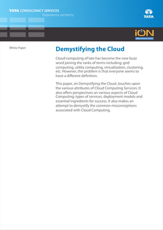 White Paper
              Demystifying the Cloud
              Cloud computing of late has become the new buzz
              word joining the ranks of terms including; grid
              computing, utility computing, virtualization, clustering,
              etc. However, the problem is that everyone seems to
              have a different definition.

              This paper, on Demystifying the Cloud ,touches upon
              the various attributes of Cloud Computing Services. It
              also offers perspectives on various aspects of Cloud
              Computing; types of services, deployment models and
              essential ingredients for success. It also makes an
              attempt to demystify the common misconceptions
              associated with Cloud Computing.
 