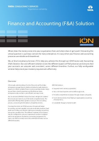 Finance and Accounting (F&A) Solution



Where does the money come into your organisation from and where does it get spent? Answering this
critical question is a primary concern for many enterprises. It is easy when your finance and accounting
processes are reliable and streamlined.

We, at Tata Consultancy Services (TCS), help you achieve this through our iON Finance and Accounting
(F&A) Solution. Our cost-efficient solution covers the different aspects of F&A processes and ensures that
your accounts are accurate and consistent, across different branches. Further, our fully-configurable
solution helps meet your statutory requirements effectively.




Overview
A thorough understanding of cash in-flow and out-flow helps           iON F&A Solution:
enterprises manage finances better and take the right decisions
based on it. While a reliable finance and accounting solution helps   Supports multi-currency operations;
                                                                      n

ensure these smooth operations and facilitate accuracy,               n role-based system with workflow approvals;
                                                                      Has a
enterprises seek one that is cost-efficient and easy to use.
                                                                      Provides comprehensive analysis through analysis categories;
                                                                      n
Our on-demand iON F&A Solution has been designed to address
                                                                      n best practices, thus helping in appropriate accounting
                                                                      Covers
these issues and cater to your F&A needs comprehensively. The
                                                                        of transactions;
automated offering allows greater accuracy in the accounting
process, overcoming the limitations of repetitive entries.            Is available through a hosted model.
                                                                      n

Covering the entire set of F&A processes for general ledger
accounting, accounts payable, accounts receivable, taxation, fixed
assets and costing, our solution makes your everyday accounting
transactions problem-free. The different modules of the solution
may be configured to suit your requirements and are compliant
with local regulations. Guided by our training programme for
users, your staff can easily access this web-based solution across
different branches.
 
