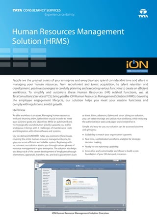 Human Resources Management
Solution (HRMS)



People are the greatest assets of your enterprise and every year you spend considerable time and effort in
managing your human resources. From recruitment and talent acquisition, to talent retention and
development, you invest energies in carefully planning and executing various functions to create an efficient
workforce. To simplify and automate these Human Resources (HR) related functions, we, at
Tata Consultancy Services (TCS), bring you the iON Human Resources Management Solution (HRMS). Covering
the employee engagement lifecycle, our solution helps you meet your routine functions and
comply with regulations, amidst growth.
Overview
An able workforce is an asset. Managing human resources              as leave, loans, advances, claims and so on. Using our solution,
well and retaining them, is therefore crucial in order to meet       you can better manage and utilise your workforce, while reducing
your business goals and objectives. While an automated and           the administrative tasks and paper work needed for it.
technologically-sound solution greatly supports you in this
                                                                     Simple and easy-to-use, our solution can be accessed anytime
endeavour, it brings with it challenges of maintenance costs
                                                                     and gives you:
and integration with other software and systems.
                                                                     Scalability to match your organisation's growth;
                                                                     n
Our on-demand iON HRMS helps you overcome these issues,
covering the entire human resource management cycle, to              Real-time, sophisticated workforce analytics for strategic-
                                                                     n
give you a cost-efficient and reliable system. Beginning with          decision making;
recruitment, our solution assists you through various phases of
                                                                     Ready-to-use reporting capability;
                                                                     n
resource management in your enterprise. The solution also helps
you keep track of the career development of employees through        Innovative and customisable workflows to build a core
                                                                     n

promotions, appraisals, transfers, etc. and tracks parameters such     foundation of your HR data and processes.




                                        iON Human Resource Management Solution Overview
 