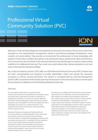 Professional Virtual
Community Solution (PVC)



Advances in Internet technology have stimulated the rise of social communities. These communities have
emerged as new organizational arrangements aimed at promoting knowledge development, value
creation and social welfare. They provide an environment for professionals to share knowledge with
regard to work culture, problem perceptions and solving techniques, professional values and behavior.
Such communities also contribute to the educational process by extending the ecosystem and providing
a platform for collaborative learning. They create new social-relationships, behavioral patterns, and new
ways of sharing and creating knowledge.

We, at Tata Consultancy Services (TCS), offer our iON Professional Virtual Community (PVC) Solution that
has been conceptualized and designed to enable stakeholders within and outside the education
ecosystem to interact among themselves. The solution is complemented by Learning Management
System (LMS) components that facilitate extension of classrooms to the web and provide a common place
for participants to collaborate, thus facilitating collaborative learning.


Overview
The fast progress of information and communication                    Our solution has a widget-based framework for announcements,
infrastructure has offered new possibilities for knowledge creation   notice boards, etc. The offering is enhanced with features that
and sharing within organizations through the emergence of             allow separate user-profiles and personalization options for
collaborative networks such as virtual communities. While the         each member, logs and report abuse options to monitor member
Internet has reduced geographical, organizational and temporal        contributions and capabilities to invite external users and
boundaries, you need a platform that ensures collaboration with a     accept or reject these invitations. The iON PVC solution is further
high degree of security. Such a solution also fosters cross           supported by Learning Management System (LMS) components
organizational/ institutional information-sharing and allows          that enable classrooms to be extended to the web. These
anytime, anywhere access.                                             components provide a common place for participants to
                                                                      collaborate, attend courses, read course content, assign and
Educational institutions leverage our Professional Virtual            collect assignments, undergo assessments, and collaborate with
Community Solution to enable stakeholders within and outside          trainers and with each other.
the education ecosystem to interact among themselves.
The solution leads to a collaborative pedagogical model to enrich
participatory learning, which is a paradigm shift from traditional
'one-to-many' methods of learning. Apart from allowing
participants to deepen their knowledge by interacting on a
continuous basis, the solution brings in high standards of
professional knowledge to create value for the community
through reliable services or innovation.
 