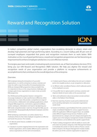 Reward and Recognition Solution



In today’s competitive global market, organizations face escalating demands to attract, retain and
develop high-potential and high-performing talent. According to a recent Gallup poll, 80 per cent of
surveyed employees responded that praise and recognition motivate them to work better. With
motivation as the crux of good performance, reward and recognition programmes are fast becoming an
important tool to enhance employee satisfaction, in a cost-effective manner.

To energise your team and create a motivating work environment, we, at Tata Consultancy Services (TCS),
bring you our iON Reward and Recognition (R&R) Solution. We help you digitise the reward and
recognition needs of your organization and provide a platform to recognise achievements or
accomplishments that contribute to the overall objectives of the enterprise.

Overview
With employees being the driving force of successful                  A ‘redeem points’ feature, which allows the end-user to redeem
                                                                      n
organizations, it is vital for enterprises to attract, motivate and     points into tangible products, as per recognition or allocation;
retain the staff, to reap the benefits of increased productivity.
                                                                      An ‘efficient order cancellation’ feature, which reallocates points
                                                                      n
While pre-designed R&R programmes help accomplish that,
                                                                        to the employee’s account;
it is imperative to focus on the unique business challenges and
strategic goals of your organization to create a truly successful     n profile’ view to capture points summary, customer and
                                                                      A ‘my
R&R programme.                                                          shipment details of recent orders at the associate level;

Our iON Reward and Recognition Solution is designed to                n and notifications’ about new product arrivals and best
                                                                      ‘Alerts
encourage employees to make a performance difference, either            sellers in the Redeem Point Module;
individually or as a team. We provide a comprehensive range of
                                                                      Real-time reporting of points issued, points redeemed and
                                                                      n
communication, collaboration and cataloging applications, which
                                                                        points pending redemption at an associate/ organization/
integrate R&R programmes, nominations, approval workflows,
                                                                        vendor level;
vendor catalogues, redemptions and reports. By digitising your
R&R needs comprehensively in real time, through the Web, you are      n Us facilitates a quick feedback from the customer. It is a
                                                                      Contact
connected with all geographically distributed employees and their       single consolidated Helpdesk for various support functions
achievements.                                                           within the application. Different Support Areas are available
                                                                        under different Support Group Services. Problems can be
While facilitating customisation, our online solution has a
                                                                        parametarised at a category and sub category level against the
multitude of features that make employee recognition an effective
                                                                        support area in the Category management module. Email alerts
and hassle-free process. This includes:
                                                                        and notifications can be defined at the specific support level;
An ‘allocate points’ feature, available to the Customer
n
                                                                      ‘Product catalog management’ with the ability to search, edit
                                                                      n
  organization;
                                                                        and create new product categories. Order Management feature
A ‘products-to-points mapping’ feature for the organization and
n                                                                       is to facilitate the vendor to mark an order as Process ,Cancel,
  Vendor organization, which enables different points systems for       Hold or Dispatch. The Request Management module enables
  various organizations, for the same set of products;                  the admin user of the customer organization to approve or
 