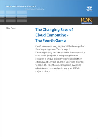 White Paper
              The Changing Face of
              Cloud Computing -
              The Fourth Game
              Cloud has come a long way since it first emerged on
              the computing scene. The concept is
              metamorphosing to make sound business sense for
              users while giving cloud computing solution
              providers a unique platform to differentiate their
              offerings and services amongst a growing crowd of
              vendors. The Fourth Game represents a winning
              adaptation of the cloud philosophy for SMBs in
              major verticals.
 
