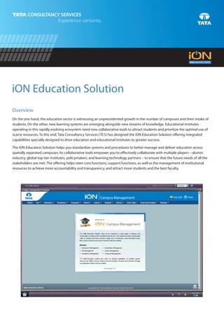 iON Education Solution
Overview
On the one hand, the education sector is witnessing an unprecedented growth in the number of campuses and their intake of
students. On the other, new learning systems are emerging alongside new streams of knowledge. Educational institutes
operating in this rapidly evolving ecosystem need new collaborative tools to attract students and prioritize the optimal use of
scarce resources. To this end, Tata Consultancy Services (TCS) has designed the iON Education Solution offering integrated
capabilities specially designed to drive education and educational institutes to greater success.

The iON Education Solution helps you standardize systems and procedures to better manage and deliver education across
spatially separated campuses. Its collaborative tools empower you to effectively collaborate with multiple players – alumni
industry, global top-tier institutes, policymakers, and learning technology partners – to ensure that the future needs of all the
stakeholders are met. The offering helps steer core functions, support functions, as well as the management of institutional
resources to achieve more accountability and transparency, and attract more students and the best faculty.




                                                          Campus Management                               Ask iON   ? Help
 