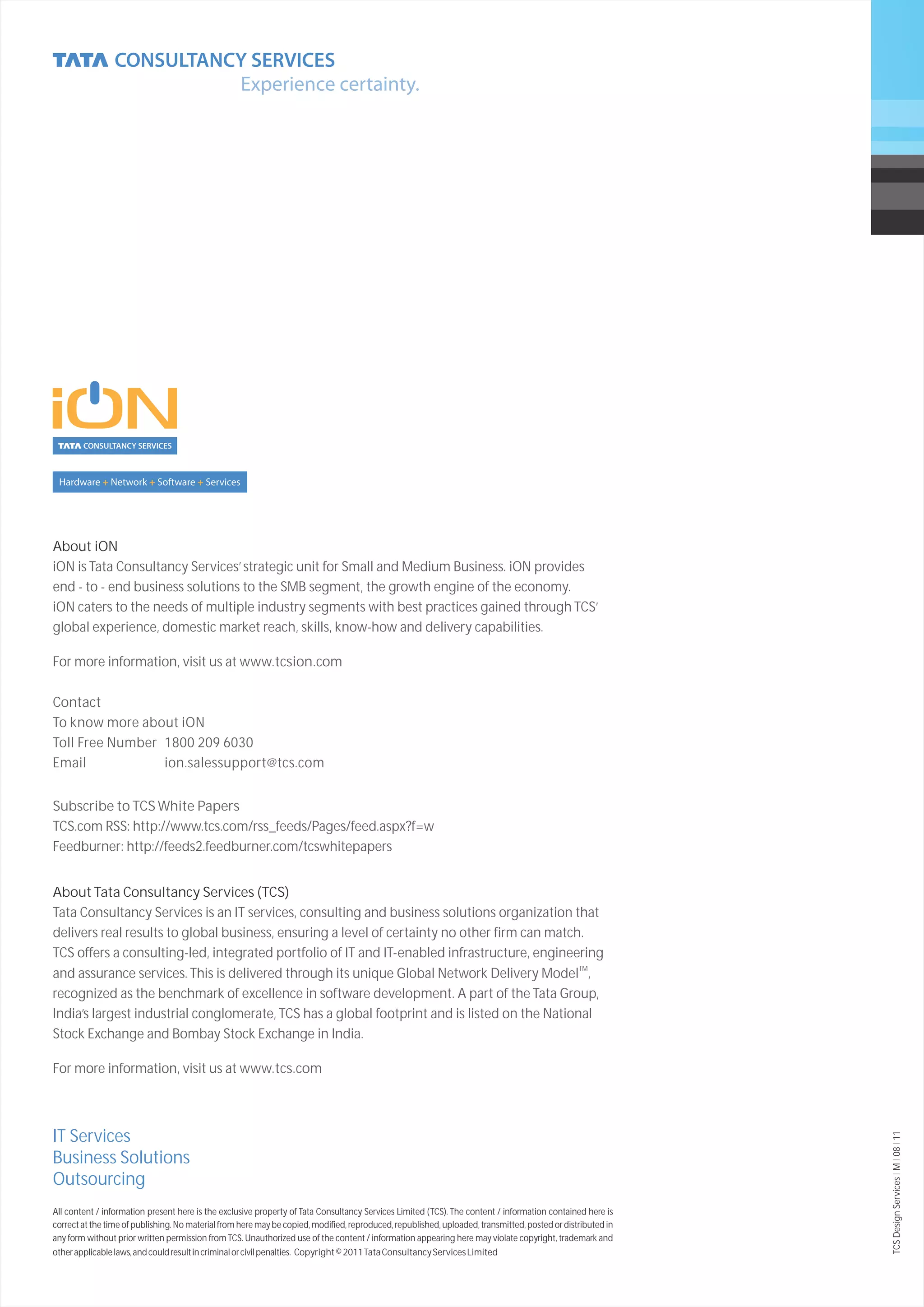 About iON
iON is Tata Consultancy Services’ strategic unit for Small and Medium Business. iON provides
end - to - end business solutions to the SMB segment, the growth engine of the economy.
iON caters to the needs of multiple industry segments with best practices gained through TCS’
global experience, domestic market reach, skills, know-how and delivery capabilities.

For more information, visit us at www.tcsion.com

Contact
To know more about iON
Toll Free Number 1800 209 6030
Email            ion.salessupport@tcs.com


Subscribe to TCS White Papers
TCS.com RSS: http://www.tcs.com/rss_feeds/Pages/feed.aspx?f=w
Feedburner: http://feeds2.feedburner.com/tcswhitepapers


About Tata Consultancy Services (TCS)
Tata Consultancy Services is an IT services, consulting and business solutions organization that
delivers real results to global business, ensuring a level of certainty no other firm can match.
TCS offers a consulting-led, integrated portfolio of IT and IT-enabled infrastructure, engineering
and assurance services. This is delivered through its unique Global Network Delivery ModelTM,
recognized as the benchmark of excellence in software development. A part of the Tata Group,
India’s largest industrial conglomerate, TCS has a global footprint and is listed on the National
Stock Exchange and Bombay Stock Exchange in India.

For more information, visit us at www.tcs.com



IT Services
                                                                                                                                                             TCS Design Services I M I 08 I 11




Business Solutions
Outsourcing
All content / information present here is the exclusive property of Tata Consultancy Services Limited (TCS). The content / information contained here is
correct at the time of publishing. No material from here may be copied, modified, reproduced, republished, uploaded, transmitted, posted or distributed in
any form without prior written permission from TCS. Unauthorized use of the content / information appearing here may violate copyright, trademark and
other applicable laws, and could result in criminal or civil penalties. Copyright © 2011 Tata Consultancy Services Limited
 