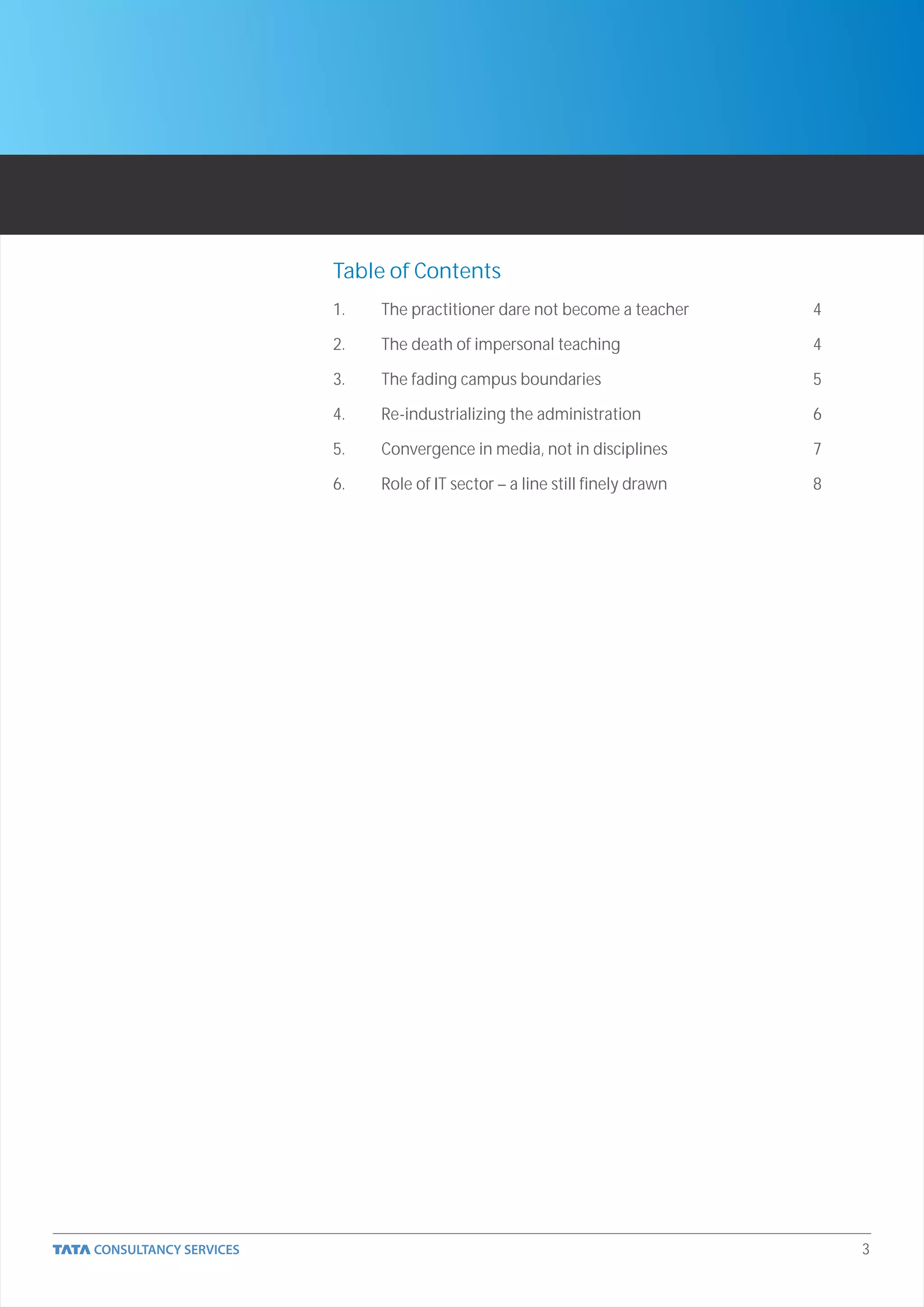 Table of Contents
1.   The practitioner dare not become a teacher      4

2.   The death of impersonal teaching                4

3.   The fading campus boundaries                    5

4.   Re-industrializing the administration           6

5.   Convergence in media, not in disciplines        7

6.   Role of IT sector – a line still finely drawn   8




                                                         3
 