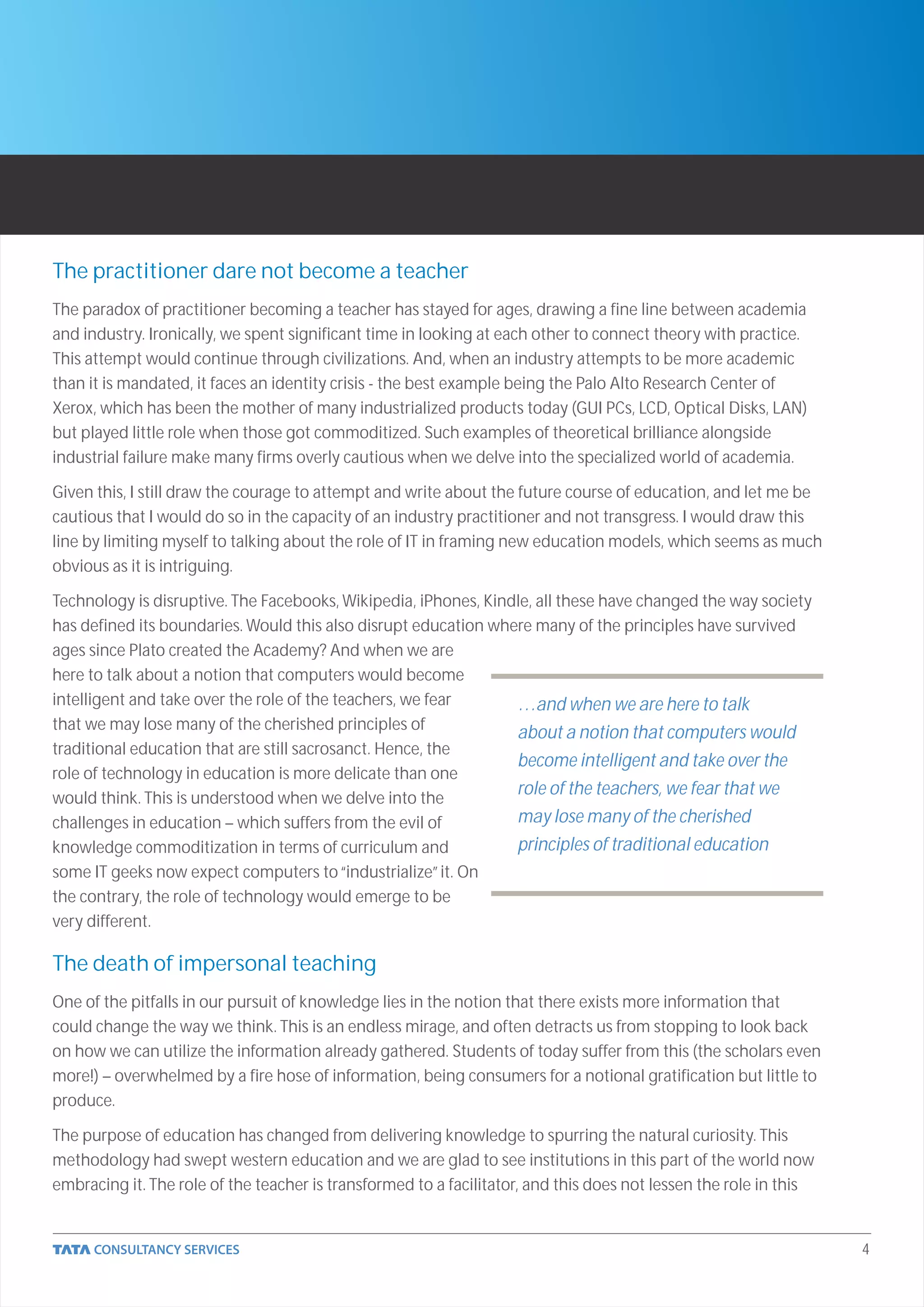 The practitioner dare not become a teacher
The paradox of practitioner becoming a teacher has stayed for ages, drawing a fine line between academia
and industry. Ironically, we spent significant time in looking at each other to connect theory with practice.
This attempt would continue through civilizations. And, when an industry attempts to be more academic
than it is mandated, it faces an identity crisis - the best example being the Palo Alto Research Center of
Xerox, which has been the mother of many industrialized products today (GUI PCs, LCD, Optical Disks, LAN)
but played little role when those got commoditized. Such examples of theoretical brilliance alongside
industrial failure make many firms overly cautious when we delve into the specialized world of academia.

Given this, I still draw the courage to attempt and write about the future course of education, and let me be
cautious that I would do so in the capacity of an industry practitioner and not transgress. I would draw this
line by limiting myself to talking about the role of IT in framing new education models, which seems as much
obvious as it is intriguing.

Technology is disruptive. The Facebooks, Wikipedia, iPhones, Kindle, all these have changed the way society
has defined its boundaries. Would this also disrupt education where many of the principles have survived
ages since Plato created the Academy? And when we are
here to talk about a notion that computers would become
intelligent and take over the role of the teachers, we fear      …and when we are here to talk
that we may lose many of the cherished principles of
                                                                 about a notion that computers would
traditional education that are still sacrosanct. Hence, the
                                                                 become intelligent and take over the
role of technology in education is more delicate than one
would think. This is understood when we delve into the
                                                                 role of the teachers, we fear that we
challenges in education – which suffers from the evil of         may lose many of the cherished
knowledge commoditization in terms of curriculum and             principles of traditional education
some IT geeks now expect computers to “industrialize” it. On
the contrary, the role of technology would emerge to be
very different.

The death of impersonal teaching
One of the pitfalls in our pursuit of knowledge lies in the notion that there exists more information that
could change the way we think. This is an endless mirage, and often detracts us from stopping to look back
on how we can utilize the information already gathered. Students of today suffer from this (the scholars even
more!) – overwhelmed by a fire hose of information, being consumers for a notional gratification but little to
produce.

The purpose of education has changed from delivering knowledge to spurring the natural curiosity. This
methodology had swept western education and we are glad to see institutions in this part of the world now
embracing it. The role of the teacher is transformed to a facilitator, and this does not lessen the role in this


                                                                                                                   4
 