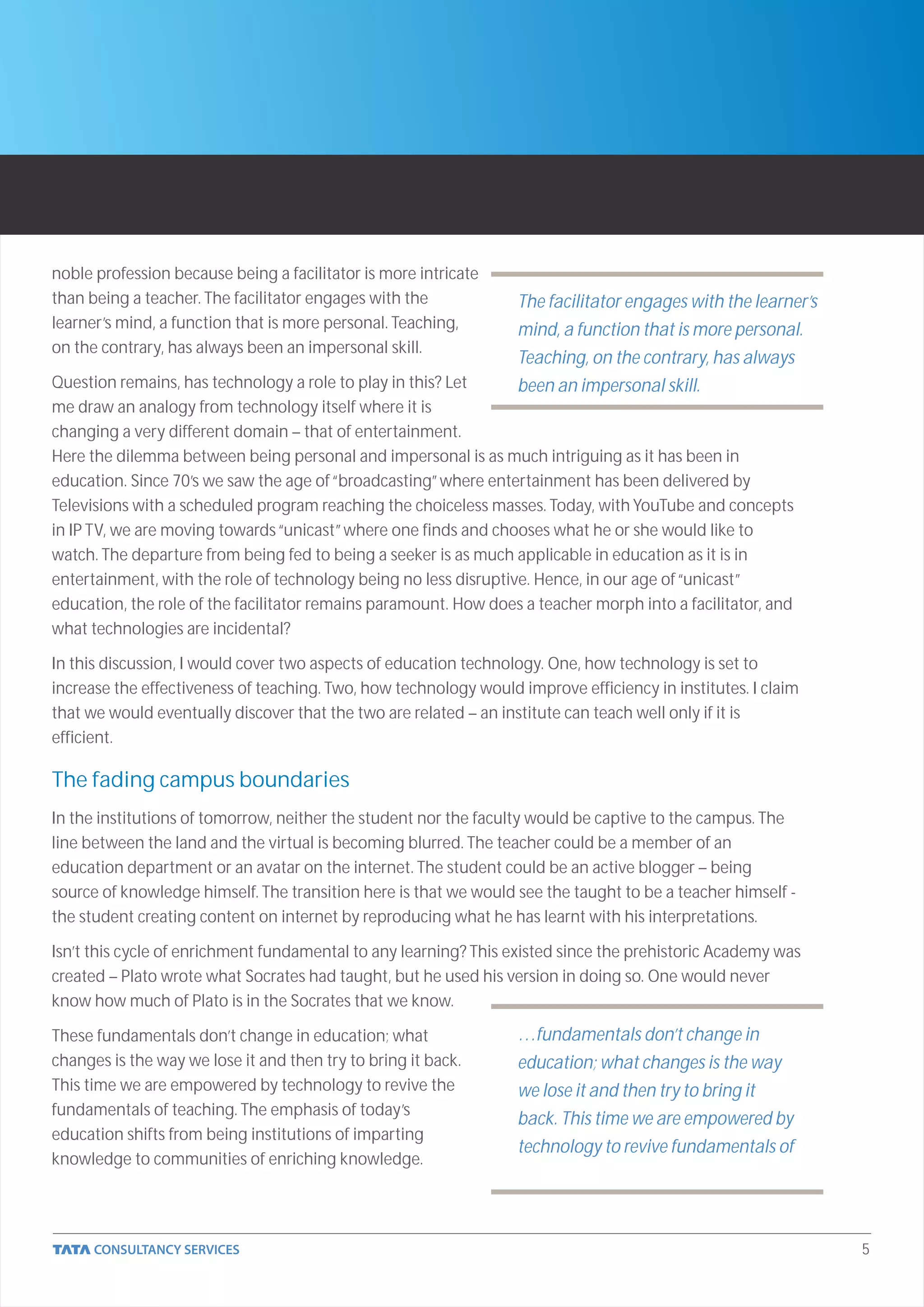 noble profession because being a facilitator is more intricate
than being a teacher. The facilitator engages with the            The facilitator engages with the learner’s
learner’s mind, a function that is more personal. Teaching,       mind, a function that is more personal.
on the contrary, has always been an impersonal skill.
                                                                  Teaching, on the contrary, has always
Question remains, has technology a role to play in this? Let      been an impersonal skill.
me draw an analogy from technology itself where it is
changing a very different domain – that of entertainment.
Here the dilemma between being personal and impersonal is as much intriguing as it has been in
education. Since 70’s we saw the age of “broadcasting” where entertainment has been delivered by
Televisions with a scheduled program reaching the choiceless masses. Today, with YouTube and concepts
in IP TV, we are moving towards “unicast” where one finds and chooses what he or she would like to
watch. The departure from being fed to being a seeker is as much applicable in education as it is in
entertainment, with the role of technology being no less disruptive. Hence, in our age of “unicast”
education, the role of the facilitator remains paramount. How does a teacher morph into a facilitator, and
what technologies are incidental?

In this discussion, I would cover two aspects of education technology. One, how technology is set to
increase the effectiveness of teaching. Two, how technology would improve efficiency in institutes. I claim
that we would eventually discover that the two are related – an institute can teach well only if it is
efficient.

The fading campus boundaries
In the institutions of tomorrow, neither the student nor the faculty would be captive to the campus. The
line between the land and the virtual is becoming blurred. The teacher could be a member of an
education department or an avatar on the internet. The student could be an active blogger – being
source of knowledge himself. The transition here is that we would see the taught to be a teacher himself -
the student creating content on internet by reproducing what he has learnt with his interpretations.

Isn’t this cycle of enrichment fundamental to any learning? This existed since the prehistoric Academy was
created – Plato wrote what Socrates had taught, but he used his version in doing so. One would never
know how much of Plato is in the Socrates that we know.

These fundamentals don’t change in education; what                …fundamentals don’t change in
changes is the way we lose it and then try to bring it back.      education; what changes is the way
This time we are empowered by technology to revive the            we lose it and then try to bring it
fundamentals of teaching. The emphasis of today’s
                                                                  back. This time we are empowered by
education shifts from being institutions of imparting
                                                                  technology to revive fundamentals of
knowledge to communities of enriching knowledge.




                                                                                                               5
 
