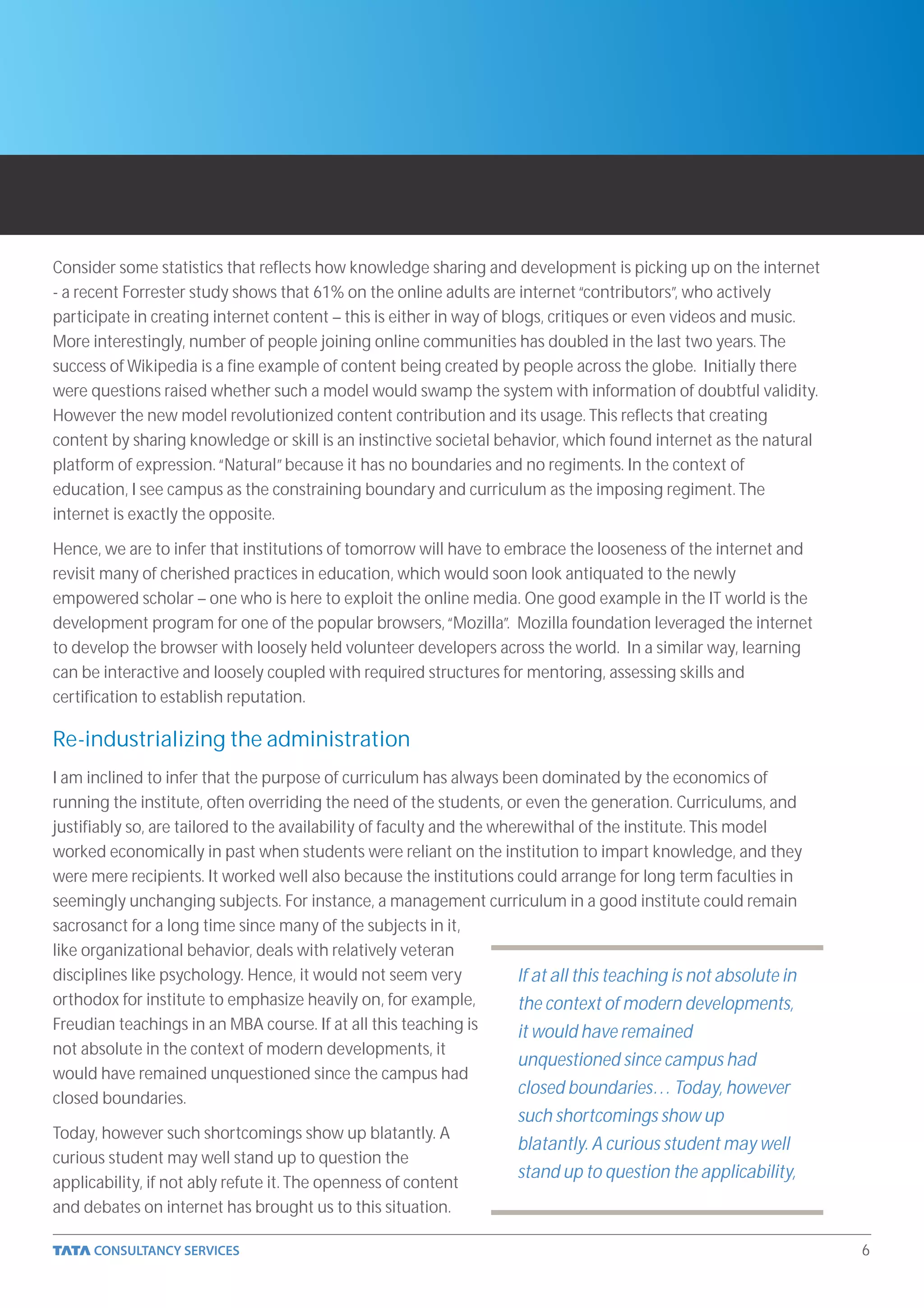 Consider some statistics that reflects how knowledge sharing and development is picking up on the internet
- a recent Forrester study shows that 61% on the online adults are internet “contributors”, who actively
participate in creating internet content – this is either in way of blogs, critiques or even videos and music.
More interestingly, number of people joining online communities has doubled in the last two years. The
success of Wikipedia is a fine example of content being created by people across the globe. Initially there
were questions raised whether such a model would swamp the system with information of doubtful validity.
However the new model revolutionized content contribution and its usage. This reflects that creating
content by sharing knowledge or skill is an instinctive societal behavior, which found internet as the natural
platform of expression. “Natural” because it has no boundaries and no regiments. In the context of
education, I see campus as the constraining boundary and curriculum as the imposing regiment. The
internet is exactly the opposite.

Hence, we are to infer that institutions of tomorrow will have to embrace the looseness of the internet and
revisit many of cherished practices in education, which would soon look antiquated to the newly
empowered scholar – one who is here to exploit the online media. One good example in the IT world is the
development program for one of the popular browsers, “Mozilla”. Mozilla foundation leveraged the internet
to develop the browser with loosely held volunteer developers across the world. In a similar way, learning
can be interactive and loosely coupled with required structures for mentoring, assessing skills and
certification to establish reputation.

Re-industrializing the administration
I am inclined to infer that the purpose of curriculum has always been dominated by the economics of
running the institute, often overriding the need of the students, or even the generation. Curriculums, and
justifiably so, are tailored to the availability of faculty and the wherewithal of the institute. This model
worked economically in past when students were reliant on the institution to impart knowledge, and they
were mere recipients. It worked well also because the institutions could arrange for long term faculties in
seemingly unchanging subjects. For instance, a management curriculum in a good institute could remain
sacrosanct for a long time since many of the subjects in it,
like organizational behavior, deals with relatively veteran
disciplines like psychology. Hence, it would not seem very             If at all this teaching is not absolute in
orthodox for institute to emphasize heavily on, for example,           the context of modern developments,
Freudian teachings in an MBA course. If at all this teaching is        it would have remained
not absolute in the context of modern developments, it
                                                                       unquestioned since campus had
would have remained unquestioned since the campus had
                                                                       closed boundaries… Today, however
closed boundaries.
                                                                      such shortcomings show up
Today, however such shortcomings show up blatantly. A
                                                                      blatantly. A curious student may well
curious student may well stand up to question the
                                                                      stand up to question the applicability,
applicability, if not ably refute it. The openness of content
and debates on internet has brought us to this situation.

                                                                                                                    6
 