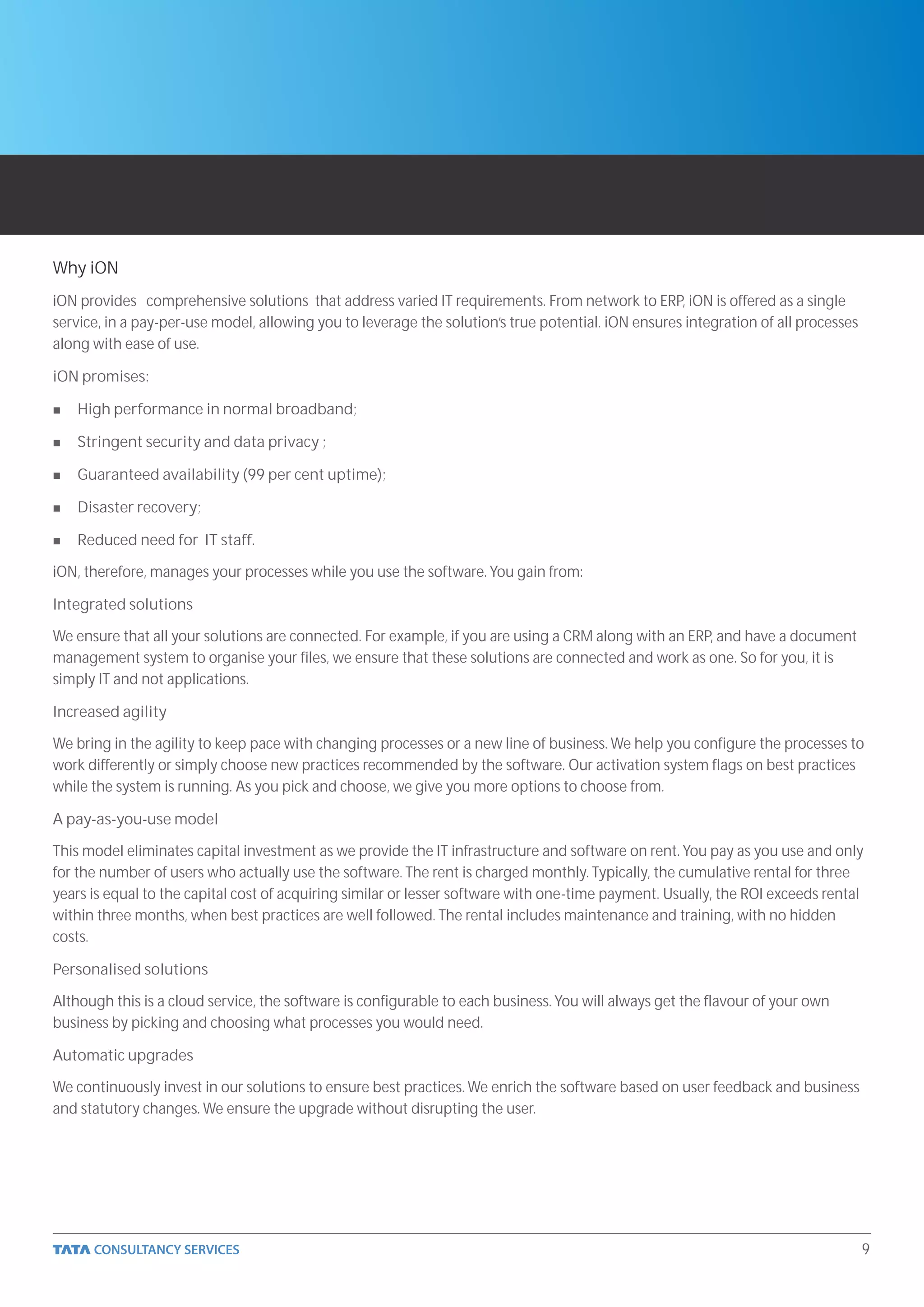 Why iON
iON provides comprehensive solutions that address varied IT requirements. From network to ERP, iON is offered as a single
service, in a pay-per-use model, allowing you to leverage the solution’s true potential. iON ensures integration of all processes
along with ease of use.

iON promises:

n   High performance in normal broadband;

n   Stringent security and data privacy ;

n   Guaranteed availability (99 per cent uptime);

n   Disaster recovery;

n   Reduced need for IT staff.

iON, therefore, manages your processes while you use the software. You gain from:

Integrated solutions

We ensure that all your solutions are connected. For example, if you are using a CRM along with an ERP, and have a document
management system to organise your files, we ensure that these solutions are connected and work as one. So for you, it is
simply IT and not applications.

Increased agility

We bring in the agility to keep pace with changing processes or a new line of business. We help you configure the processes to
work differently or simply choose new practices recommended by the software. Our activation system flags on best practices
while the system is running. As you pick and choose, we give you more options to choose from.

A pay-as-you-use model

This model eliminates capital investment as we provide the IT infrastructure and software on rent. You pay as you use and only
for the number of users who actually use the software. The rent is charged monthly. Typically, the cumulative rental for three
years is equal to the capital cost of acquiring similar or lesser software with one-time payment. Usually, the ROI exceeds rental
within three months, when best practices are well followed. The rental includes maintenance and training, with no hidden
costs.

Personalised solutions

Although this is a cloud service, the software is configurable to each business. You will always get the flavour of your own
business by picking and choosing what processes you would need.

Automatic upgrades

We continuously invest in our solutions to ensure best practices. We enrich the software based on user feedback and business
and statutory changes. We ensure the upgrade without disrupting the user.




                                                                                                                                    9
 
