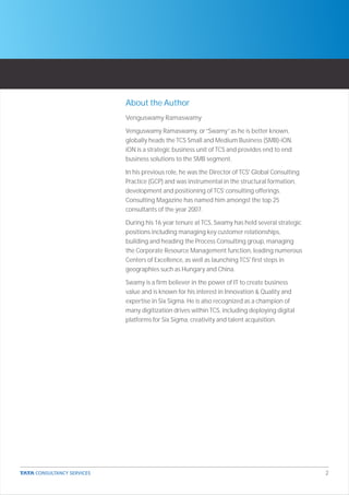 About the Author
Venguswamy Ramaswamy

Venguswamy Ramaswamy, or “Swamy” as he is better known,
globally heads the TCS Small and Medium Business (SMB)-iON.
iON is a strategic business unit of TCS and provides end to end
business solutions to the SMB segment.

In his previous role, he was the Director of TCS' Global Consulting
Practice (GCP) and was instrumental in the structural formation,
development and positioning of TCS’ consulting offerings.
Consulting Magazine has named him amongst the top 25
consultants of the year 2007.

During his 16 year tenure at TCS, Swamy has held several strategic
positions including managing key customer relationships,
building and heading the Process Consulting group, managing
the Corporate Resource Management function, leading numerous
Centers of Excellence, as well as launching TCS' first steps in
geographies such as Hungary and China.

Swamy is a firm believer in the power of IT to create business
value and is known for his interest in Innovation & Quality and
expertise in Six Sigma. He is also recognized as a champion of
many digitization drives within TCS, including deploying digital
platforms for Six Sigma, creativity and talent acquisition.




                                                                      2
 