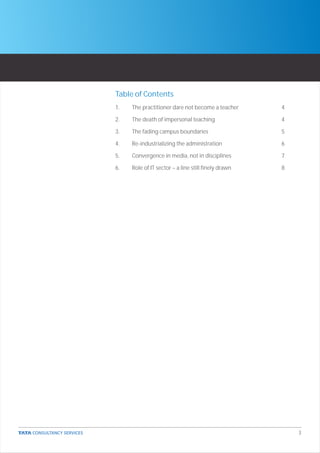Table of Contents
1.   The practitioner dare not become a teacher      4

2.   The death of impersonal teaching                4

3.   The fading campus boundaries                    5

4.   Re-industrializing the administration           6

5.   Convergence in media, not in disciplines        7

6.   Role of IT sector – a line still finely drawn   8




                                                         3
 