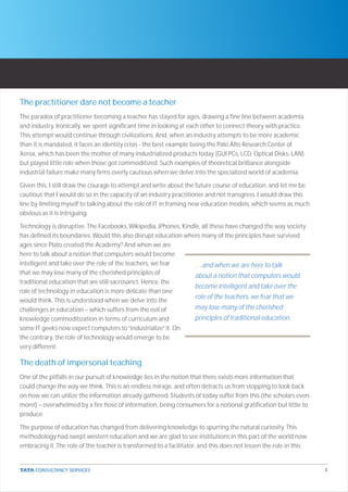 The practitioner dare not become a teacher
The paradox of practitioner becoming a teacher has stayed for ages, drawing a fine line between academia
and industry. Ironically, we spent significant time in looking at each other to connect theory with practice.
This attempt would continue through civilizations. And, when an industry attempts to be more academic
than it is mandated, it faces an identity crisis - the best example being the Palo Alto Research Center of
Xerox, which has been the mother of many industrialized products today (GUI PCs, LCD, Optical Disks, LAN)
but played little role when those got commoditized. Such examples of theoretical brilliance alongside
industrial failure make many firms overly cautious when we delve into the specialized world of academia.

Given this, I still draw the courage to attempt and write about the future course of education, and let me be
cautious that I would do so in the capacity of an industry practitioner and not transgress. I would draw this
line by limiting myself to talking about the role of IT in framing new education models, which seems as much
obvious as it is intriguing.

Technology is disruptive. The Facebooks, Wikipedia, iPhones, Kindle, all these have changed the way society
has defined its boundaries. Would this also disrupt education where many of the principles have survived
ages since Plato created the Academy? And when we are
here to talk about a notion that computers would become
intelligent and take over the role of the teachers, we fear      …and when we are here to talk
that we may lose many of the cherished principles of
                                                                 about a notion that computers would
traditional education that are still sacrosanct. Hence, the
                                                                 become intelligent and take over the
role of technology in education is more delicate than one
would think. This is understood when we delve into the
                                                                 role of the teachers, we fear that we
challenges in education – which suffers from the evil of         may lose many of the cherished
knowledge commoditization in terms of curriculum and             principles of traditional education
some IT geeks now expect computers to “industrialize” it. On
the contrary, the role of technology would emerge to be
very different.

The death of impersonal teaching
One of the pitfalls in our pursuit of knowledge lies in the notion that there exists more information that
could change the way we think. This is an endless mirage, and often detracts us from stopping to look back
on how we can utilize the information already gathered. Students of today suffer from this (the scholars even
more!) – overwhelmed by a fire hose of information, being consumers for a notional gratification but little to
produce.

The purpose of education has changed from delivering knowledge to spurring the natural curiosity. This
methodology had swept western education and we are glad to see institutions in this part of the world now
embracing it. The role of the teacher is transformed to a facilitator, and this does not lessen the role in this


                                                                                                                   4
 