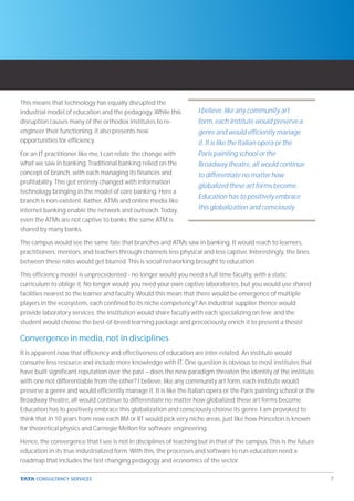 This means that technology has equally disrupted the
industrial model of education and the pedagogy. While this          I believe, like any community art
disruption causes many of the orthodox institutes to re-            form, each institute would preserve a
engineer their functioning, it also presents new                    genre and would efficiently manage
opportunities for efficiency.                                       it. It is like the Italian opera or the
For an IT practitioner like me, I can relate the change with        Paris painting school or the
what we saw in banking. Traditional banking relied on the           Broadway theatre, all would continue
concept of branch, with each managing its finances and              to differentiate no matter how
profitability. This got entirely changed with information
                                                                    globalized these art forms become.
technology bringing in the model of core banking. Here a
                                                                    Education has to positively embrace
branch is non-existent. Rather, ATMs and online media like
internet banking enable the network and outreach. Today,            this globalization and consciously
even the ATMs are not captive to banks; the same ATM is
shared by many banks.

The campus would see the same fate that branches and ATMs saw in banking. It would reach to learners,
practitioners, mentors, and teachers through channels less physical and less captive. Interestingly, the lines
between these roles would get blurred. This is social networking brought to education.

This efficiency model is unprecedented - no longer would you need a full time faculty, with a static
curriculum to oblige it. No longer would you need your own captive laboratories, but you would use shared
facilities nearest to the learner and faculty. Would this mean that there would be emergence of multiple
players in the ecosystem, each confined to its niche competency? An industrial supplier thence would
provide laboratory services; the institution would share faculty with each specializing on few; and the
student would choose the best-of-breed learning package and precociously enrich it to present a thesis!

Convergence in media, not in disciplines
It is apparent now that efficiency and effectiveness of education are inter-related. An institute would
consume less resource and include more knowledge with IT. One question is obvious to most institutes that
have built significant reputation over the past – does the new paradigm threaten the identity of the institute,
with one not differentiable from the other? I believe, like any community art form, each institute would
preserve a genre and would efficiently manage it. It is like the Italian opera or the Paris painting school or the
Broadway theatre, all would continue to differentiate no matter how globalized these art forms become.
Education has to positively embrace this globalization and consciously choose its genre. I am provoked to
think that in 10 years from now each IIM or IIT would pick very niche areas, just like how Princeton is known
for theoretical physics and Carnegie Mellon for software engineering.

Hence, the convergence that I see is not in disciplines of teaching but in that of the campus. This is the future
education in its true industrialized form. With this, the processes and software to run education need a
roadmap that includes the fast changing pedagogy and economics of the sector.

                                                                                                                     7
 