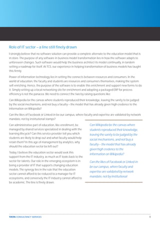 Role of IT sector – a line still finely drawn
I strongly believe that no software solution can provide a complete alternate to the education model that is
in store. The purpose of any software in business model transformation lies in how the software adapts to
unforeseen changes. Such software would help the business architect its model continually, in tandem
setting a roadmap for itself. At TCS, our experience in helping transformation of business models has taught
this firmly.

Power of information technology lies in setting the connects between resources and consumers. In the
world of education, the faculty and students are resources and consumers themselves, making the system
self-enriching. Hence, the purpose of the software is to enable this enrichment and support new forms to do
it. Simply setting up a local networking site for enrichment and adopting a packaged ERP for process
efficiency is not the panacea. We need to connect the two by raising questions like:

Can Wikipedia be the canvas where students reproduced their knowledge, leaving the sanity to be judged
by the social mechanisms, and not buy a faculty – the model that has already given high credence to the
information on Wikipedia?

Can the likes of Facebook or Linked-in be our campus, where faculty and expertise are validated by network
mandate, not by institutional stamps?

Can administrative part of education, like enrollment, be        Can Wikipedia be the canvas where
managed by shared services specialized in dealing with the       students reproduced their knowledge,
learning lifecycle? Can this service provider tell you which     leaving the sanity to be judged by the
students are likely to drop out and what faculty would help
                                                                 social mechanisms, and not buy a
retain them? In this age of management by analytics, why
                                                                 faculty – the model that has already
should the education sector be left out?
                                                                 given high credence to the
Today, I believe the education sector would seek this
                                                                 information on Wikipedia?
support from the IT industry, as much as IT looks back to the
sector for talents. Our role in the emerging ecosystem is in     Can the likes of Facebook or Linked-in
being a provider of IT that supports changing education
                                                                 be our campus, where faculty and
models. The synergy lies in the rule that the education
                                                                 expertise are validated by network
sector cannot afford to be reduced to a manager for IT
ecosystems, and conversely the IT industry cannot afford to
                                                                 mandate, not by institutional
be academic. The line is finely drawn.




                                                                                                               8
 