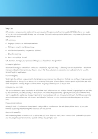 Why iON
iON provides comprehensive solutions that address varied IT requirements. From network to ERP, iON is offered as a single
service, in a pay-per-use model, allowing you to leverage the solution’s true potential. iON ensures integration of all processes
along with ease of use.

iON promises:

n   High performance in normal broadband;

n   Stringent security and data privacy ;

n   Guaranteed availability (99 per cent uptime);

n   Disaster recovery;

n   Reduced need for IT staff.

iON, therefore, manages your processes while you use the software. You gain from:

Integrated solutions

We ensure that all your solutions are connected. For example, if you are using a CRM along with an ERP, and have a document
management system to organise your files, we ensure that these solutions are connected and work as one. So for you, it is
simply IT and not applications.

Increased agility

We bring in the agility to keep pace with changing processes or a new line of business. We help you configure the processes to
work differently or simply choose new practices recommended by the software. Our activation system flags on best practices
while the system is running. As you pick and choose, we give you more options to choose from.

A pay-as-you-use model

This model eliminates capital investment as we provide the IT infrastructure and software on rent. You pay as you use and only
for the number of users who actually use the software. The rent is charged monthly. Typically, the cumulative rental for three
years is equal to the capital cost of acquiring similar or lesser software with one-time payment. Usually, the ROI exceeds rental
within three months, when best practices are well followed. The rental includes maintenance and training, with no hidden
costs.

Personalised solutions

Although this is a cloud service, the software is configurable to each business. You will always get the flavour of your own
business by picking and choosing what processes you would need.

Automatic upgrades

We continuously invest in our solutions to ensure best practices. We enrich the software based on user feedback and business
and statutory changes. We ensure the upgrade without disrupting the user.




                                                                                                                                    9
 