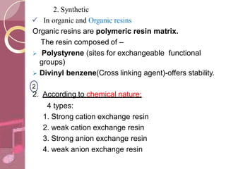 2. Synthetic
 In organic and Organic resins
Organic resins are polymeric resin matrix.
The resin composed of –
 Polystyrene (sites for exchangeable functional
groups)
 Divinyl benzene(Cross linking agent)-offers stability.
2
2. According to chemical nature:
4 types:
1. Strong cation exchange resin
2. weak cation exchange resin
3. Strong anion exchange resin
4. weak anion exchange resin
 