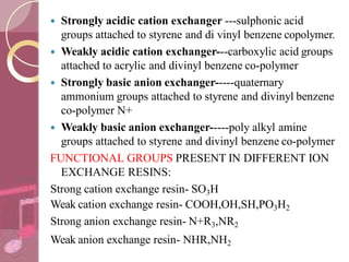  Strongly acidic cation exchanger ---sulphonic acid
groups attached to styrene and di vinyl benzene copolymer.
 Weakly acidic cation exchanger---carboxylic acid groups
attached to acrylic and divinyl benzene co-polymer
 Strongly basic anion exchanger-----quaternary
ammonium groups attached to styrene and divinyl benzene
co-polymer N+
 Weakly basic anion exchanger-----poly alkyl amine
groups attached to styrene and divinyl benzene co-polymer
FUNCTIONAL GROUPS PRESENT IN DIFFERENT ION
EXCHANGE RESINS:
Strong cation exchange resin- SO3H
Weak cation exchange resin- COOH,OH,SH,PO3H2
Strong anion exchange resin- N+R3,NR2
Weak anion exchange resin- NHR,NH2
 