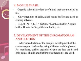 4. MOBILE PHASE:
 Organic solvents are less useful and they are not used at
all.
 Only strengths of acids, alkalies and buffers are used as
eluting solvents.
E.g. 0.1N HCL, 1N NaOH, Phosphate buffer,Acetate
buffer, Borate buffer, phthalate buffer, etc
5. DEVELOPMENT OF THE CHROMATOGRAM
AND ELUTION
After introduction of the sample, development of the
chromatogram is done by using different mobile phases.
As, mentioned earlier, organic solvents are less useful and
only acids, alkalis and buffers of different pH are used.
 