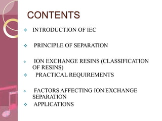 CONTENTS
 INTRODUCTION OF IEC
 PRINCIPLE OF SEPARATION
 ION EXCHANGE RESINS (CLASSIFICATION
OF RESINS)
 PRACTICAL REQUIREMENTS
 FACTORS AFFECTING ION EXCHANGE
SEPARATION
 APPLICATIONS
 