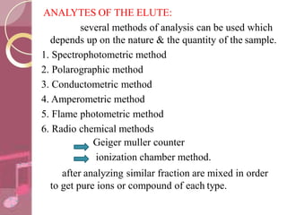 ANALYTES OF THE ELUTE:
several methods of analysis can be used which
depends up on the nature & the quantity of the sample.
1. Spectrophotometric method
2. Polarographic method
3. Conductometric method
4. Amperometric method
5. Flame photometric method
6. Radio chemical methods
Geiger muller counter
ionization chamber method.
after analyzing similar fraction are mixed in order
to get pure ions or compound of each type.
 